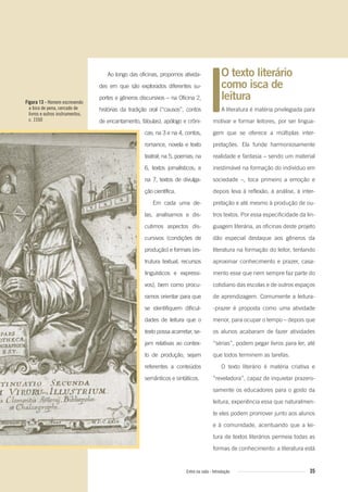 Ao longo das oficinas, propomos ativida-
des em que são explorados diferentes su-
portes e gêneros discursivos – na Oficina 2,
histórias da tradição oral (“causos”, contos
de encantamento, fábulas), apólogo e crôni-
cas; na 3 e na 4, contos,
romance, novela e texto
teatral; na 5, poemas; na
6, textos jornalísticos; e
na 7, textos de divulga-
ção científica.
Em cada uma de-
las, analisamos e dis-
cutimos aspectos dis-
cursivos (condições de
produção) e formais (es-
trutura textual, recursos
linguísticos e expressi-
vos), bem como procu-
ramos orientar para que
se identifiquem dificul-
dades de leitura que o
texto possa acarretar, se-
jam relativas ao contex-
to de produção, sejam
referentes a conteúdos
semânticos e sintáticos.
O texto literário
como isca de
leitura
A literatura é matéria privilegiada para
motivar e formar leitores, por ser lingua-
gem que se oferece a múltiplas inter-
pretações. Ela funde harmoniosamente
realidade e fantasia – sendo um material
inestimável na formação do indivíduo em
sociedade –, toca primeiro a emoção e
depois leva à reflexão, à análise, à inter-
pretação e até mesmo à produção de ou-
tros textos. Por essa especificidade da lin-
guagem literária, as oficinas deste projeto
dão especial destaque aos gêneros da
literatura na formação do leitor, tentando
aproximar conhecimento e prazer, casa-
mento esse que nem sempre faz parte do
cotidiano das escolas e de outros espaços
de aprendizagem. Comumente a leitura-
-prazer é proposta como uma atividade
menor, para ocupar o tempo – depois que
os alunos acabaram de fazer atividades
“sérias”, podem pegar livros para ler, até
que todos terminem as tarefas.
O texto literário é matéria criativa e
“reveladora”, capaz de inquietar prazero-
samente os educadores para o gosto da
leitura, experiência essa que naturalmen-
te eles podem promover junto aos alunos
e à comunidade, acentuando que a lei-
tura de textos literários permeia todas as
formas de conhecimento: a literatura está
Figura 13 - Homem escrevendo
a bico de pena, cercado de
livros e outros instrumentos,
c. 1550
35Entre na roda - Introdução
Entre_na_roda_módulo Introdutorio_revisado.indd 35 29/01/2010 17:28:37
 