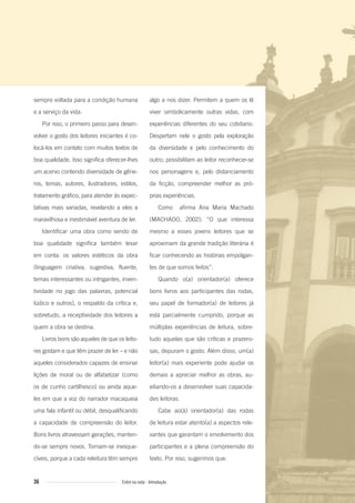 sempre voltada para a condição humana
e a serviço da vida.
Por isso, o primeiro passo para desen-
volver o gosto dos leitores iniciantes é co-
locá-los em contato com muitos textos de
boa qualidade. Isso significa oferecer-lhes
um acervo contendo diversidade de gêne-
ros, temas, autores, ilustradores, estilos,
tratamento gráfico, para atender às expec-
tativas mais variadas, revelando a eles a
maravilhosa e inestimável aventura de ler.
Identificar uma obra como sendo de
boa qualidade significa também levar
em conta: os valores estéticos da obra
(linguagem criativa, sugestiva, fluente,
temas interessantes ou intrigantes, inven-
tividade no jogo das palavras, potencial
lúdico e outros), o respaldo da crítica e,
sobretudo, a receptividade dos leitores a
quem a obra se destina.
Livros bons são aqueles de que os leito-
res gostam e que têm prazer de ler – e não
aqueles considerados capazes de ensinar
lições de moral ou de alfabetizar (como
os de cunho cartilhesco) ou ainda aque-
les em que a voz do narrador macaqueia
uma fala infantil ou débil, desqualificando
a capacidade de compreensão do leitor.
Bons livros atravessam gerações, manten-
do-se sempre novos. Tornam-se inesque-
cíveis, porque a cada releitura têm sempre
algo a nos dizer. Permitem a quem os lê
viver simbolicamente outras vidas, com
experiências diferentes do seu cotidiano.
Despertam nele o gosto pela exploração
da diversidade e pelo conhecimento do
outro; possibilitam ao leitor reconhecer-se
nos personagens e, pelo distanciamento
da ficção, compreender melhor as pró-
prias experiências.
Como afirma Ana Maria Machado
(MACHADO, 2002): “O que interessa
mesmo a esses jovens leitores que se
aproximam da grande tradição literária é
ficar conhecendo as histórias empolgan-
tes de que somos feitos”.
Quando o(a) orientador(a) oferece
bons livros aos participantes das rodas,
seu papel de formador(a) de leitores já
está parcialmente cumprido, porque as
múltiplas experiências de leitura, sobre-
tudo aquelas que são críticas e prazero-
sas, depuram o gosto. Além disso, um(a)
leitor(a) mais experiente pode ajudar os
demais a apreciar melhor as obras, au-
xiliando-os a desenvolver suas capacida-
des leitoras.
Cabe ao(à) orientador(a) das rodas
de leitura estar atento(a) a aspectos rele-
vantes que garantam o envolvimento dos
participantes e a plena compreensão do
texto. Por isso, sugerimos que:
36 Entre na roda - Introdução
Entre_na_roda_módulo Introdutorio_revisado.indd 36 29/01/2010 17:28:37
 