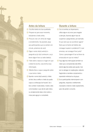 Antes da leitura
● Escolha textos de boa qualidade.
● Prepare-se para esse momento,
estudando o texto antes.
● Procure criar um clima de magia
e envolvimento. Se possível, peça
aos participantes que se sentem em
círculo, próximos de você.
● Diga o nome do(a) autor(a) e
pergunte se já o(a) conhecem, se já
leram algum livro ou texto dele(a).
● Fale sobre a época e o lugar em que
o texto foi escrito, caso tenha essa
informação.
● Mostre-lhes a capa e pergunte sobre
o que seria o texto.
●Aponte o nome do(a) autor(a), o título
do livro, leia a orelha e o texto da quarta
capa ou contracapa (se houver). Se o
livro contiver muitos textos, mostre a eles
como localizar o que vão ler pelo índice,
ou simplesmente deixe o livro sobre a
mesa para aguçar a curiosidade.
Durante a leitura
● Se os ouvintes se dispersarem,
utilize alguns recursos para resgatar
a atenção, fazendo algum tipo de
suspense e perguntando, por exemplo:
O que será que vai acontecer agora?
Será que os heróis da história vão
conseguir superar o problema? E o par
amoroso, vai conseguir ficar junto?
Como o personagem X vai se livrar da
enrascada em que se meteu?
●Faça algumas interrupções também se
notar que a compreensão está difícil,
dando algumas pistas para ajudar, mas
sem se alongar em explicações, evitando
fragmentar a narrativa e propiciando a
expressão individual ou do grupo.
●Se os participantes interromperem com
perguntas, responda o estritamente
necessário e retome o texto rapidamente,
para não perder o encanto.
37Entre na roda - Introdução
Entre_na_roda_módulo Introdutorio_revisado.indd 37 29/01/2010 17:28:37
 