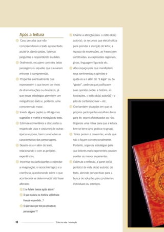Após a leitura
● Caso perceba que não
compreenderam o texto apresentado,
ajude-os dando pistas, fazendo
perguntas e respondendo às deles.
● Oralmente, recupere com eles belas
passagens ou aquelas que causaram
entraves à compreensão.
● Proponha eventualmente que
representem o que leram por meio
de dramatizações ou desenhos, já
que essas estratégias permitem um
mergulho no texto e, portanto, uma
compreensão maior.
● Inverta alguns papéis ou dê algumas
sugestões e motive a recriação do texto.
● Estimule comentários e discussões a
respeito de usos e costumes de outras
épocas e povos, bem como sobre as
características dos personagens.
● Desafie-os a ir além do texto,
relacionando-o com as próprias
experiências.
● Incentive os participantes a exercitar
a imaginação, o raciocínio lógico e a
coerência, questionando sobre o que
aconteceria se determinado fato fosse
alterado:
●E se Fulano tivesse agido assim?
●O que mudaria na história se Beltrano
tivesse respondido...?
●O que havia por trás da atitude do
personagem Y?
● Chame a atenção para: o estilo do(a)
autor(a), os recursos que ele(a) utiliza
para prender a atenção do leitor, a
riqueza de expressões, as frases bem
construídas, as expressões regionais,
gírias, linguagem figurada etc.
● Abra espaço para que manifestem
seus sentimentos e opiniões e
ajude-os a ir além do “é legal” ou do
“gostei”, pedindo que justifiquem
suas opiniões sobre: a história, as
ilustrações, o estilo do(a) autor(a) – o
jeito de contar/escrever – etc.
● Crie também situações em que os
próprios participantes escolham livros
para ler, sejam alfabetizados ou não.
Organize uma rotina para que a leitura
livre se torne uma prática no grupo.
● Todos podem e devem ler, ainda que
não o façam convencionalmente.
Portanto, organize estratégias para
que leitores mais experientes possam
auxiliar os menos experientes.
● Estimule a reflexão, a partir do(s)
ponto(s) de vista do(a) autor(a) do
texto, abrindo perspectivas para a
busca de soluções para problemas
individuais ou coletivos.
38 Entre na roda - Introdução
Entre_na_roda_módulo Introdutorio_revisado.indd 38 29/01/2010 17:28:37
 