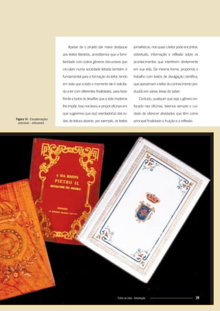 jornalísticos, nos quais o leitor pode encontrar,
sobretudo, informação e reflexão sobre os
acontecimentos que interferem diretamente
em sua vida. Da mesma forma, propomos o
trabalho com textos de divulgação científica,
que aproximam o leitor do conhecimento pro-
duzido em várias áreas do saber.
Contudo, qualquer que seja o gênero en-
focado nas oficinas, tivemos sempre o cui-
dado de oferecer atividades que têm como
principal finalidade a fruição e a reflexão.
Apesar de o projeto dar maior destaque
aos textos literários, acreditamos que a fami-
liaridade com outros gêneros discursivos que
circulam numa sociedade letrada também é
fundamental para a formação do leitor, tendo
em vista que a todo o momento ele é solicita-
do a ler com diferentes finalidades, para fazer
frente a todos os desafios que a vida moderna
lhe impõe. Isso nos levou a propor oficinas em
que sugerimos que o(a) orientador(a) das ro-
das de leitura aborde, por exemplo, os textosFigura 14 - Encadernações
preciosas - artesanais
39Entre na roda - Introdução 39Entre na roda - Introdução
Entre_na_roda_módulo Introdutorio_revisado.indd 39 29/01/2010 17:28:39
 