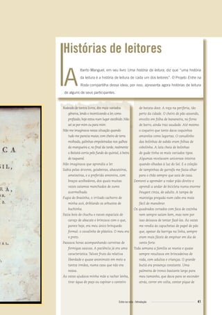 Rodeado de tantos livros, dos mais variados
gêneros, lendo e incentivando a ler, como
proﬁssão, hoje estou num lugar escolhido. Não
sei se por mim ou para mim.
Não me imaginava nessa situação quando
tudo me parecia maior, com cheiro de terra
molhada, galinhas empoleiradas nos galhos
da mangueira e, no ﬁnal da tarde, realmente
o Boitatá corria pelo fundo do quintal, à beira
do taquaral.
Não imaginava que aprendia a ler.
Subia pelas árvores, goiabeiras, abacateiros,
ameixeiras, e a preferida amoreira, com
braços acolhedores, dos quais muitas
vezes saíamos manchados de sumo
avermelhado.
Fugia do Brasinha, o irritado cachorro de
minha avó, driblando os arbustos de
buchinha.
Fazia bois de chuchu e naves espaciais de
caroço de abacate e brincava com o que,
parece hoje, era meu único brinquedo
formal: o cavalinho de plástico. O meu era
o preto.
Passava horas acompanhando carreiras de
formigas saúvas. A paciência já era uma
característica. Talvez fruto da relativa
liberdade e quase anonimato em meio a
tantos irmãos, numa casa que não era
nossa.
Às vezes ajudava minha mãe a rachar lenha,
tirar água do poço ou capinar o canteiro
de batata-doce. A roça na periferia, tão
perto da cidade. O cheiro de pão assando,
envolto em folha de bananeira, no forno
de barro, ainda traz saudade. Até mesmo
o coqueiro que tanto dava coquinhos
amarelos como lagartas. O canudinho
das bolinhas de sabão eram folhas de
cebolinha. A lata cheia de bolinhas
de gude tinha os mais variados tipos.
Algumas revelavam universos inteiros
quando olhadas à luz do Sol. E a coleção
de tampinhas de garrafa me fazia olhar
para o chão sempre que saía de casa.
Demorei a aprender a rodar pião direito e
aprendi a andar de bicicleta numa enorme
Peugeot cinza, de adulto. A tampa de
manteiga pregada num cabo era mais
fácil de manobrar.
Os quadrados cortados com faca de cozinha
nem sempre saíam bem, mas nem por
isso deixava de tentar fazê-los. Às vezes
me rendia às capuchetas de papel de pão
que, apesar da barriga na linha, sempre
eram mais fáceis de empinar em dia de
vento forte.
Toda semana a família se reunia e quase
sempre resultava em brincadeiras de
roda, com adultos e crianças. O grande
butiá era presença constante. Uma
palmeira de tronco bastante largo para
meu tamanho, que dava para se esconder
atrás, correr em volta, contar pique de
lberto Manguel, em seu livro Uma história da leitura, diz que “uma história
da leitura é a história de leitura de cada um dos leitores”. O Projeto Entre na
Roda compartilha dessa ideia; por isso, apresenta agora histórias de leitura
de alguns de seus participantes.
Histórias de leitores
A
41Entre na roda - Introdução
Entre_na_roda_módulo Introdutorio_revisado.indd 41 29/01/2010 17:28:42
 