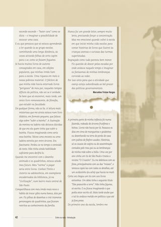 esconde-esconde – “bater cara” como se
dizia – e imaginar a possibilidade de
escavar uma casa.
E eu que pensava que só estava aprendendo
a ler quando ia ao grupo escolar,
caminhando uma longa distância, às
vezes atirando folhas de certo capim
para o ar, como se fossem foguetes.
Já havia muitos livros de autores
consagrados em casa, em edições
populares, que minhas irmãs liam
para a escola. Uma riqueza em meio à
nossa pobreza material. O folclore de
que minha mãe havia enterrado livros
“perigosos” de meu pai, naqueles tempos
difíceis da política, não sei se é verdade.
Se bem que só encontrei, mais tarde, um
único livro remanescente, de ﬁlosoﬁa,
que estudei na faculdade.
De qualquer forma, não os lia. A leitura mais
misteriosa que me atraía estava num livro
didático, em formato pequeno, que falava
algo sobre “subir a bainha”. A ilustração
da menina na ladeira não deixava dúvidas
de que era ela quem tinha que subir a
bainha. Ficava imaginando como seria
essa bainha.Talvez uma encosta ou uma
ladeira estreita por entre árvores. Era
fascinante. Perdeu-se no tempo o conteúdo
do texto. Não tinha ainda habilidade
suﬁciente para decifrá-lo.
Quando me encontrei com o desenho
animado e os quadrinhos, estava selado
meu futuro. Meu “carma” a pagar
seria entre livros. Conheci Tintin e
Asterix na adolescência, em exemplares
encadernados da biblioteca, já na
“civilização”, num bairro mais central de
São Paulo.
Compartilhava com meu irmão mais novo o
hábito de trocar gibis numa banca, dois por
um. Fiz pilhas de desenhos e criei inúmeros
personagens de quadrinhos, que ﬁcaram
restritos ao conhecimento da família.
Nunca fui um grande leitor, sempre muito
lento, precisando forçar a concentração.
Mas me emocionei quando voltei à escola
em que iniciei minha vida escolar, para
contar histórias de livros que ilustrei às
crianças atentas e curiosas das turmas
superlotadas.
Engraçado como tudo pareceu bem menor.
Fiz questão de descer pelas escadas por
onde andava naquele tempo e imaginar
os fantasmas de minhas lembranças
correndo ao redor.
Por isso sinto pena que a atividade que
exerço esteja subordinada ao bel-prazer
das políticas governamentais.
Marcelino Tristan Vargas
●
A primeira parte de minha infância foi numa
fazenda, rodeada de árvores frutíferas e
bichos. Livros não havia por lá. Passava os
dias em cima de mangueiras e goiabeiras
ou desenhando na terra do porão de casa
com palitos de fósforo usados. Histórias,
só os causos de caipira ou de assombração
contados pelo meu pai ou as lembranças
de minha mãe sobre a Itália. Uma vez por
ano vinha um tio de São Paulo e trazia a
revista “O Cruzeiro”. Eu me deleitava com as
fotos, principalmente com as das “misses”, e
tentava copiá-las com todos os detalhes, até
um aviãozinho (eu acho) que havia no maiô.
Certa vez chegou um tio com uns livros
estranhos. Um deles tinha o seguinte título:
“Eles possuirão a terra”. Não tinha ﬁguras,
só escrita. E eu ﬁcava imaginando o que
podia estar escrito ali. Mais tarde soube que
o tal tio andava metido em política e que até
já fora preso.
Do primeiro ano da escola, lembro-me
42 Entre na roda - Introdução
Entre_na_roda_módulo Introdutorio_revisado.indd 42 29/01/2010 17:28:47
 