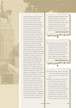 apenas dos belos desenhos, copiados
da cartilha, que a professora fazia
na lousa com giz colorido. Não me
lembro do momento em que aprendi a
ler. Mas me lembro de que aguardava
ansiosamente o dia do exame de leitura.
O diretor do grupo escolar chamava
um de cada vez à sua sala para ler,
primeiro silenciosamente e depois em
voz alta. Nem o medo do exame tirava
de mim o prazer de ter nas mãos um
livro diferente da cartilha! Aos dez anos
minha família mudou-se para a cidade
de São Paulo. No Instituto de Educação
onde fui fazer o ginásio havia uma
grande biblioteca com livros variados.
Os meus preferidos eram os de Monteiro
Lobato. Passei, então, a devorar livros e
torcia para que os professores faltassem,
pois quando isso acontecia eu corria para
a biblioteca. Às vezes até “cabulava”
aula e dizia para a bibliotecária que o
professor havia faltado. Alguns livros
eram proibidos, o que aguçava ainda
mais o meu desejo de lê-los. Nessa
época, para minha alegria, minha mãe
comprou, de um vendedor de livros, a
prestação, uma coleção do Malba Tahan,
toda encadernada de vermelho. Mas a
inﬂuência de um professor de Português
foi decisiva para fortalecer em mim o
gosto pela leitura. Suas aulas consistiam
tão somente em recitar poemas de
Paulo Bonﬁm, Guilherme de Almeida e
outros e em comentar livros que havia
lido. Até hoje sua voz ecoa nos meus
ouvidos: “Iracema, a virgem dos lábios
de mel”; “Rosinha, minha canoa”... Por
sua inﬂuência, convenci minha mãe a
ﬁcar sócia do Clube do Livro. Pagávamos
uma pequena mensalidade e recebíamos
um livro mensalmente. O jornal entrou
mais tarde, também por inﬂuência de
professores, então do magistério. Nessa
época eu já trabalhava, mas como o
dinheiro era curto, ﬁz um acordo com o
dono de uma banca de jornal para pagar
por mês e assim mesmo só o jornal
de domingo. A parte preferida era o
suplemento literário, que li, reli e guardei
durante vários anos, como um tesouro.
Zoraide Inês Faustinoni da Silva
●
Minha família sempre leu muito, meu pai
sempre trazia livros para casa e minha
mãe sempre gostou de ler para nós.
Comecei a ler aos cinco anos em casa e
sozinha e minha mãe foi a primeira a
perceber que estava lendo e ﬁcou muito
emocionada. A partir daquela data
comecei a ganhar livros de presente e a
ler em voz alta para todas as visitas.
Regina Helena Botteon de Souza
●
De uma família muito grande – dez irmãos
– fui a caçula e desde muito cedo convivi
com livros e gibis de meus irmãos mais
velhos.
Inicialmente via as ﬁguras, mas as letras
me encantavam, parecia que existia
um outro mundo e a vontade, junto
com a curiosidade, me incentivaram
a fazer perguntas aos meus irmãos e,
com isso, aos 5 anos e meio já conseguia
decifrar algumas palavras dos gibis
que folheava. A leitura para mim era
essencial. Sempre que podia já estava
com gibis na mão. Mas minha grande
alegria foi quando li meu primeiro livro,
43Entre na roda - Introdução
Entre_na_roda_módulo Introdutorio_revisado.indd 43 29/01/2010 17:28:48
 