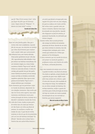 que foi “Meu Pé de Laranja Lima”. Acho
que ﬁquei tão feliz que reli diversas
vezes. Depois deste foi “Pollyana”, “O
Menino do Dedo Verde” e outros.
Carmita de Freitas Dino
●
Nasci em uma família pobre. Meu pai e
minha mãe eram analfabetos. Quando
falo de meu pai, me emociono ao lembrar
que tinha discernimento para resolver
tudo e ajudar todos que o procuravam.
Não tínhamos livros, nem mesmo televisão.
Nosso jantar geralmente era por volta das
18h. Logo estávamos todos deitados e meu
pai contava-nos histórias maravilhosas. Era
um momento mágico; eu e meus irmãos
ouvíamos a história “Fogo no céu” onde ele
imitava as vozes dos animais.A rotina era
variada, pois quando meu pai não queria
contar histórias de animais, ele nos contava
causos ocorridos no Nordeste, envolvendo
caçadores e pescarias. Mas o que eu mais
gostava era da história “Fogo no céu” e
sempre solicitava que a recontasse.
Eram momentos que me permitiam viajar
no mundo da fantasia, deparando-me
com desaﬁos constantes. Hoje avalio que
não tive livros como suporte, mas esses
momentos contribuíram muito para
minha formação de leitora, levando-me a
descobrir o fantástico mundo dos livros.
Por volta dos 6 anos, mudou-se para perto
de minha casa um casal que morava
em São Paulo e só vinha aos ﬁnais de
semana. Eu auxiliava a mulher nas
tarefas da casa. E qual não foi minha
surpresa no dia em que ela me presenteou
com um livro de histórias intitulado “Os
ﬁlhotes”. Recordo como se fosse hoje a
história dos seis cachorrinhos brancos e
um preto que faziam arruaças pela casa.
Aquele livro para mim era uma relíquia,
da qual eu cuidava com muito carinho.
Reli várias vezes e guardei como um
tesouro raríssimo. Mantive bons laços
de amizade com essa família. Quando
eles chegavam no ﬁnal de semana, já
passavam buzinando, me alertando que
tinham chegado.
Durante minha vida na escola primária
não consigo me lembrar de momentos
prazerosos de leitura. Recordo de um texto
que citava cometas no universo, mas não
conseguia fazer analogias, pois o único
cometa que conhecia era o ônibus que
passava naVia Anhanguera.
O único momento que me recordo da leitura
com prazer na escola foi quando a
professora contou uma história do coelho
da Páscoa, utilizando fantoches.
(...)
Hoje, meu momento de contato com os livros
é quando me deito e aos ﬁnais de semana.
Vou lendo os capítulos, sempre ﬁcando com
o gostinho de quero mais. Reﬂito muito
sobre meu contato com a leitura e, após
10 anos sem meu pai, sinto saudades do
meu tempo de criança. Na realidade ele
era um ótimo contador de histórias. Em
minhas memórias, veriﬁco o quanto ele
contribuiu para minha formação de leitora.
Até hoje me recordo com muita saudade
da entonação de sua voz narrando as
histórias, que jamais esquecerei.
Maria de Lourdes de Moura Santos
●
44 Entre na roda - Introdução
Entre_na_roda_módulo Introdutorio_revisado.indd 44 29/01/2010 17:28:49
 