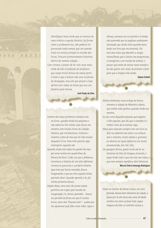 Identiﬁquei mais tarde que se tratava de
uma crônica e aquela história, da forma
como a professora leu, não poderia ter
provocado nada menos que um grande
início na minha jornada no mundo dos
livros. Procurei primeiramente histórias
dentro da mesma coleção...
Com certeza o prazer de ler veio anos mais
tarde devido à proﬁssão de professor,
que exige muita leitura da nossa parte.
O bom é que a leitura não veio na forma
de obrigação, mas sim por prazer e hoje
aﬁrmo com todas as letras que sou um
fanático pela leitura.
José Paulo da Silva
●
Lembro dos meus primeiros contatos com
os livros, quando ainda era pequena e
não sabia ler. Em minha casa havia um
armário com muitos livros da Coleção
Saraiva, que me fascinava. Achava o
máximo o fato de meu pai ter lido muitos
daqueles livros. Para mim parecia algo
inatingível, sagrado até.
Quando ainda não sabia ler, ganhei de meu
pai uma revista em quadrinhos da
Branca de Neve. Cada vez que a folheava,
inventava a história de um jeito diferente.
Amava as gravuras e a própria história
(que meu pai havia contado), ﬁcava
imaginando o que ao certo aquelas letras
queriam dizer. Quando aprendi a ler, foi
minha primeira leitura.
Depois disso, uma série de outros textos
permitiu-me viajar pelo mundo da
imaginação, rir, chorar, aprender... Houve
um período de férias em que li muitos
livros, entre eles “Éramos Seis” – acabei por
me apaixonar pelo ﬁlho mais velho. Após o
almoço, sentava-me no quintal e ia lendo,
não querendo que as páginas acabassem
(sensação que ainda sinto quando estou
lendo um livro que me encanta). Foi
com esse texto que descobri a magia
maravilhosa que a leitura nos proporciona,
o transporte a um mundo de sonhos; o
prazer que tenho de entrar nesse mundo e
de não querer sair mais, de protelar o ﬁnal
para que a mágica não acabe.
Selene Coletti
●
Minha lembrança mais antiga de leitura
remonta à coleção de Monteiro Lobato,
que minha mãe ganhou quando ainda era
menina.
Eu sou uma daquelas pessoas que seguem
o dito popular, que diz que o exemplo é o
melhor meio de se ensinar algo.
Meus pais estavam sempre com um livro ou
dois na cabeceira da cama e eu achava
isso o máximo, muito adulto e, portanto,
eu deveria ser igual (aﬁnal eu era muito
amadurecida, há!, há!, há!).
De qualquer forma, gostei muito de ler as
histórias do Sítio do Picapau Amarelo, e
segui lendo tudo o que me caía nas mãos, o
que nem sempre signiﬁcou alta literatura.
Márcia Cintra Camargo Rodrigues
●
Nasci no interior de Minas Gerais, em uma
fazenda dessas bem distantes da cidade, e
ﬁquei por lá até meus seis anos de idade.
Lembro-me como se fosse hoje: papai
chegava da lida e à noitinha reunia a
47Entre na roda - Introdução
Entre_na_roda_módulo Introdutorio_revisado.indd 47 29/01/2010 17:28:53
 