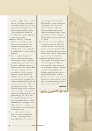 família ao pé do fogão de lenha e começava
seu ritual. Esperava todos se acomodarem
e então começava a contar e ler estórias de
aventuras, amor, vingança, lealdade, honra,
mistério, encantamento e assombrações.
Contava essas histórias com ajuda de
uma velha candeia a querosene. Enquanto
contava eu me encantava...
Sempre trazia consigo uns livrinhos bem
ﬁninhos, mas que continham grandes
estórias – mais tarde soube que esses
livrinhos se chamavam Literatura de
Cordel. Quando ele lia essas histórias, fazia
as devidas entonações e isso as embelezava
ainda mais.
Não sabia ler, mas ﬁcava imaginando as
estórias e muitas vezes me imaginava
dentro delas; então conhecia lugares sem
sair da fazenda.Vivia cercada de contadores
de “causos”, o que é bastante comum no
interior das Minas Gerais. Esses contadores
eram pessoas simples e sem nenhuma
instrução escolar, mas que carregavam
dentro de si riquezas, “experiências de
vida”. Nessa época, só tinha contato físico
com o livro através da literatura de cordel,
não possuíamos nenhum outro tipo de livro
na fazenda. Mas, quando ia à cidade – isso
acontecia duas vezes por ano –, ﬁcava
namorando de longe as revistas nas bancas
e ﬁcava imaginando o que estaria escrito
nelas. Às vezes pedia para mamãe comprar
algumas delas pra mim, mas era inútil,
ela sempre dizia: “Quando você crescer
mais eu compro, além disso, você precisa
aprender a ler pois só olhar ﬁguras não dá”.
Então crescia em mim um desespero, uma
vontade de decifrar aqueles códigos que os
adultos chamavam “ler”.
Fui para a escola com seis anos, deixei o
campo e fui morar com minha família
na cidade. Foi lá que conheci a ﬁgura
que me alfabetizou, tia Ana Lúcia, uma
criatura mágica, cheia de histórias de
bichos, castelos, princesas...A cada estória
contada por ela, crescia em mim uma
grande admiração, eu acreditava que
todas as estórias do mundo moravam
dentro dela. Hoje sei que tia Ana Lúcia foi
imprescindível para minha formação de
leitora e trago dentro de mim um pouco de
sua mágica.
O primeiro livro que eu li, lembro até hoje, se
chamava As aventuras do bode Fiﬁ, um
livrinho de dez folhas e cheio de gravuras
coloridas. Me encantava passando o dedo
pelas letrinhas. Depois desse vieram muitos
e muitos outros, pois tinha conseguido abrir
a porta encantada do conhecimento.
Quando ainda não sabia ler e tentava de
todas as formas decifrar aqueles símbolos,
minha mãe sempre falava: “Filha, ler é
como montar burro bravo; no começo dá
um medo danado de enfrentar o bicho, mas
quando dá a coragem, a gente ganha o
lombo do matuto e vai acostumando com
o passo e se sentindo parte da estrada,
sentindo que a viagem é mesmo sem ﬁm”.
Concordo com mamãe; depois que me senti
parte da estrada, não parei mais, fui lendo
tudo que caía em minhas mãos.
Josefa Salgado
48 Entre na roda - Introdução
Entre_na_roda_módulo Introdutorio_revisado.indd 48 29/01/2010 17:28:55
 