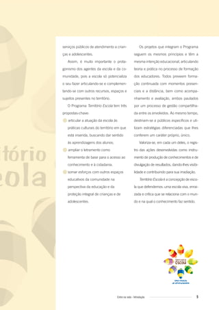 Os projetos que integram o Programa
seguem os mesmos princípios e têm a
mesma intenção educacional, articulando
teoria e prática no processo de formação
dos educadores. Todos preveem forma-
ção continuada com momentos presen-
ciais e a distância, bem como acompa-
nhamento e avaliação, ambos pautados
por um processo de gestão compartilha-
da entre os envolvidos. Ao mesmo tempo,
destinam-se a públicos específicos e uti-
lizam estratégias diferenciadas que lhes
conferem um caráter próprio, único.
Valoriza-se, em cada um deles, o regis-
tro das ações desenvolvidas como instru-
mento de produção de conhecimentos e de
divulgação de resultados, dando-lhes visibi-
lidade e contribuindo para sua irradiação.
Território Escola é a concepção de esco-
la que defendemos: uma escola viva, enrai-
zada e crítica que se relaciona com o mun-
do e na qual o conhecimento faz sentido.
serviços públicos de atendimento a crian-
ças e adolescentes.
Assim, é muito importante o prota-
gonismo dos agentes da escola e da co-
munidade, pois a escola só potencializa
o seu fazer articulando-se e complemen-
tando-se com outros recursos, espaços e
sujeitos presentes no território.
O Programa Território Escola tem três
propostas-chave:
● articular a atuação da escola às
práticas culturais do território em que
está inserida, buscando dar sentido
às aprendizagens dos alunos;
● ampliar o letramento como
ferramenta de base para o acesso ao
conhecimento e à cidadania.
●somar esforços com outros espaços
educativos da comunidade na
perspectiva da educação e da
proteção integral de crianças e de
adolescentes.
5Entre na roda - Introdução
Entre_na_roda_módulo Introdutorio_revisado.indd 5 29/01/2010 17:27:58
 