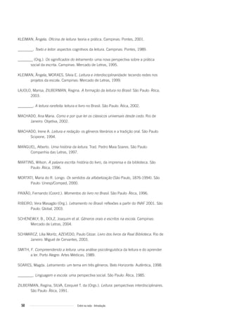KLEIMAN, Ângela. Oficina de leitura: teoria e prática. Campinas: Pontes, 2001.
________. Texto e leitor: aspectos cognitivos da leitura. Campinas: Pontes, 1989.
________ (Org.). Os significados do letramento: uma nova perspectiva sobre a prática
social da escrita. Campinas: Mercado de Letras, 1995.
KLEIMAN, Ângela, MORAES, Silvia E. Leitura e interdisciplinaridade: tecendo redes nos
projetos da escola. Campinas: Mercado de Letras, 1999.
LAJOLO, Marisa, ZILBERMAN, Regina. A formação da leitura no Brasil. São Paulo: Ática,
2003.
________. A leitura rarefeita: leitura e livro no Brasil. São Paulo: Ática, 2002.
MACHADO, Ana Maria. Como e por que ler os clássicos universais desde cedo. Rio de
Janeiro: Objetiva, 2002.
MACHADO, Irene A. Leitura e redação: os gêneros literários e a tradição oral. São Paulo:
Scipione, 1994.
MANGUEL, Alberto. Uma história da leitura. Trad. Pedro Maia Soares. São Paulo:
Companhia das Letras, 1997.
MARTINS, Wilson. A palavra escrita: história do livro, da imprensa e da biblioteca. São
Paulo: Ática, 1996.
MORTATI, Maria do R. Longo. Os sentidos da alfabetização (São Paulo, 1876-1994). São
Paulo: Unesp/Comped, 2000.
PAIXÃO, Fernando (Coord.). Momentos do livro no Brasil. São Paulo: Ática, 1996.
RIBEIRO, Vera Masagão (Org.). Letramento no Brasil: reflexões a partir do INAF 2001. São
Paulo: Global, 2003.
SCHENEWLY, B., DOLZ, Joaquim et al. Gêneros orais e escritos na escola. Campinas:
Mercado de Letras, 2004.
SCHWARCZ, Lilia Moritz, AZEVEDO, Paulo Cézar. Livro dos livros da Real Biblioteca. Rio de
Janeiro: Miguel de Cervantes, 2003.
SMITH, F. Compreendendo a leitura: uma análise psicolinguística da leitura e do aprender
a ler. Porto Alegre: Artes Médicas, 1989.
SOARES, Magda. Letramento: um tema em três gêneros. Belo Horizonte: Autêntica, 1998.
________. Linguagem e escola: uma perspectiva social. São Paulo: Ática, 1985.
ZILBERMAN, Regina, SILVA, Ezequiel T. da (Orgs.). Leitura: perspectivas interdisciplinares.
São Paulo: Ática, 1991.
50 Entre na roda - Introdução
Entre_na_roda_módulo Introdutorio_revisado.indd 50 29/01/2010 17:28:56
 