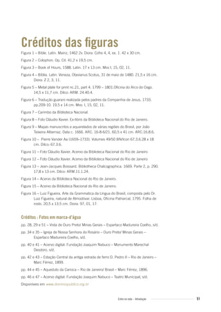 Créditos das ﬁguras
Figura 1 – Bible. Latin. Mainz, 1462 2v. Diora: Cofre 4, 4, ex. 1. 42 x 30 cm.
Figura 2 – Colophon. Op. Cit. 41,2 x 19,5 cm.
Figura 3 – Book of Hours, 1588. Latin. 17 x 13 cm. Mss I, 15, 02, 11.
Figura 4 – Bíblia. Latin. Veneza, Otavianus Scotus, 31 de maio de 1480. 21,5 x 16 cm.
Diora: Z 2, 3, 11.
Figura 5 – Metal plate for print nc.21, part 4. 1799 – 1801.Oficina do Arco do Cego.
14,5 x 11,7 cm. Dilco: ARM. 24.40.4.
Figura 6 – Tradução guarani realizada pelos padres da Companhia de Jesus, 1733.
pp.209-10. 19,5 x 14 cm. Mss: I, 15, 02, 11.
Figura 7 – Carimbo da Biblioteca Nacional.
Figura 8 – Foto Cláudio Xavier. Ex-libris da Biblioteca Nacional do Rio de Janeiro.
Figura 9 – Mapas manuscritos e aquarelados de várias regiões do Brasil, por João
Teixeira Albernaz. Data c. 1666. ARC. 16-8-6/21. 60,5 x 41 cm. ARC.16.8.6.
Figura 10 – Pierre Vander Aa (1659–1733). Volumes 49/50 BN/Icon 67.3.6.28 x 18
cm. Dilco: 67.3.6.
Figura 11 – Foto Cláudio Xavier. Acervo da Biblioteca Nacional do Rio de Janeiro
Figura 12 – Foto Cláudio Xavier. Acervo da Biblioteca Nacional do Rio de Janeiro
Figura 13 – Jean-Jacques Boissard. Bibliotheca Chalcographica. 1669. Parte 2, p. 290.
17,8 x 13 cm. Dilco: ARM.11.1.24.
Figura 14 – Acervo da Biblioteca Nacional do Rio de Janeiro.
Figura 15 – Acervo da Biblioteca Nacional do Rio de Janeiro.
Figura 16 – Luiz Figueira. Arte da Grammatica da Língua do Brasil, composta pelo Dr.
Luiz Figueira, natural de Almodóvar. Lisboa, Oficina Patriarcal, 1795. Folha de
rosto. 20,5 x 13,5 cm. Diora: 97, 01, 17.
Créditos : Fotos em marca-d’água
pp. 28, 29 e 51 – Vista de Ouro Preto/ Minas Gerais – Espartaco Madureira Coelho, s/d.
pp. 34 e 35 – Igreja de Nossa Senhora do Rosário – Ouro Preto/ Minas Gerais –
Espartaco Madureira Coelho, s/d.
pp. 40 e 41 – Acervo digital: Fundação Joaquim Nabuco – Monumento Marechal
Deodoro, s/d.
pp. 42 e 43 – Estação Central da antiga estrada de ferro D. Pedro II – Rio de Janeiro –
Marc Férrez, 1899.
pp. 44 e 45 – Aqueduto da Carioca – Rio de Janeiro/ Brasil – Marc Férrez, 1896.
pp. 46 e 47 – Acervo digital: Fundação Joaquim Nabuco – Teatro Municipal, s/d.
Disponíveis em www.dominiopublico.org.br
51Entre na roda - Introdução
Entre_na_roda_módulo Introdutorio_revisado.indd 51 29/01/2010 17:28:56
 