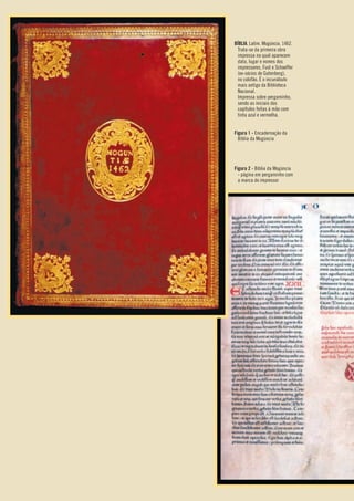 BÍBLIA. Latim. Mogúncia. 1462.
Trata-se da primeira obra
impressa na qual aparecem
data, lugar e nomes dos
impressores, Fust e Schoeffer
(ex-sócios de Gutenberg),
no colofão. É o incunábulo
mais antigo da Biblioteca
Nacional.
Impressa sobre pergaminho,
sendo as iniciais dos
capítulos feitas à mão com
tinta azul e vermelha.
Figura 1 - Encadernação da
Bíblia da Mogúncia
Figura 2 - Bíblia da Mogúncia
- página em pergaminho com
a marca do impressor
Entre_na_roda_módulo Introdutorio_revisado.indd 6 29/01/2010 17:27:58
 