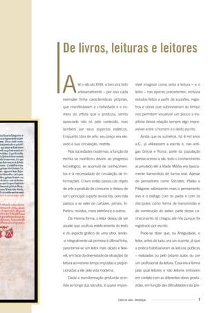 7Entre na roda - Introdução
Até o século XVIII, o livro era feito
artesanalmente – por isso cada
exemplar tinha características próprias,
que manifestavam a criatividade e o es-
mero do artista que o produzia, sendo
apreciado não só pelo conteúdo, mas
também por seus aspectos estéticos.
Enquanto obra de arte, seu preço era ele-
vado e sua circulação, restrita.
Nas sociedades modernas, a função da
escrita se modificou devido ao progresso
tecnológico, ao acúmulo de conhecimen-
tos e à necessidade de circulação de in-
formações. O livro então passou de objeto
de arte a produto de consumo e deixou de
ser o principal suporte da escrita, pois esta
passou a se valer de cartazes, jornais, fo-
lhetins, revistas, meio eletrônico e outros.
Da mesma forma, o leitor deixou de ser
aquele que usufruía esteticamente do texto
e do aspecto gráfico de uma obra, lendo-
-a integralmente da primeira à última linha,
para tornar-se um leitor mais rápido e flexí-
vel, em face da diversidade de situações de
leitura ao mesmo tempo impostas e propor-
cionadas a ele pela vida moderna.
Dada a transformação profunda ocor-
rida ao longo dos séculos, é quase impos-
De livros, leituras e leitores
sível imaginar como seria a leitura – e o
leitor – nas épocas precedentes, embora
estudos feitos a partir de suportes, regis-
tros e obras que sobreviveram ao tempo
nos permitam visualizar um pouco a tra-
jetória dessa relação sempre algo impre-
visível entre o homem e o texto escrito.
Ainda que os sumérios, há 4 mil anos
a.C., já utilizassem a escrita e, nas anti-
gas Grécia e Roma, parte da população
tivesse acesso a ela, todo o conhecimento
acumulado até a Idade Média era basica-
mente transmitido de forma oral. Apesar
de pensadores como Sócrates, Platão e
Pitágoras valorizarem mais o pensamento
vivo e o diálogo com os pares e com os
discípulos como forma de transmissão e
de construção do saber, parte desse co-
nhecimento só chegou até nós porque foi
registrado por escrito.
Pode-se dizer que, na Antiguidade, o
leitor, antes de tudo, era um ouvinte, já que
a prática habitual eram as leituras públicas
– realizadas ou pelo próprio autor, ou por
um profissional da leitura. Essa era a forma
pela qual leitores e não leitores entravam
em contato com as diferentes obras produ-
zidas, em função das dificuldades e da pre-
Entre_na_roda_módulo Introdutorio_revisado.indd 7 29/01/2010 17:27:59
 