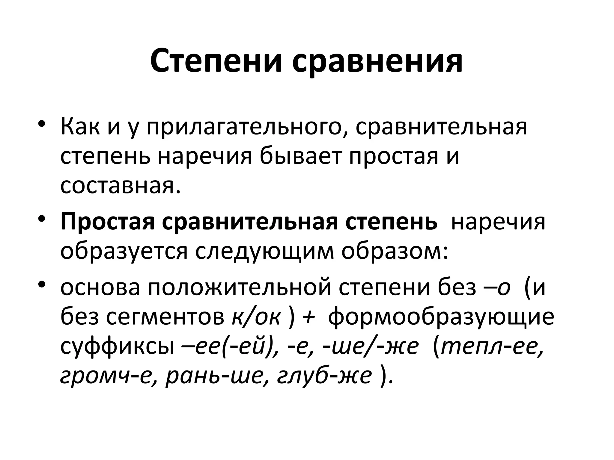Степени сравнения
• Как и у прилагательного, сравнительная
степень наречия бывает простая и
составная.
• Простая сравнительная степень наречия
образуется следующим образом:
• основа положительной степени без –о (и
без сегментов к/ок ) + формообразующие
суффиксы –ее( ей), е, ше/ же‑ ‑ ‑ ‑ (тепл ее,‑
громч е, рань ше, глуб же‑ ‑ ‑ ).
 