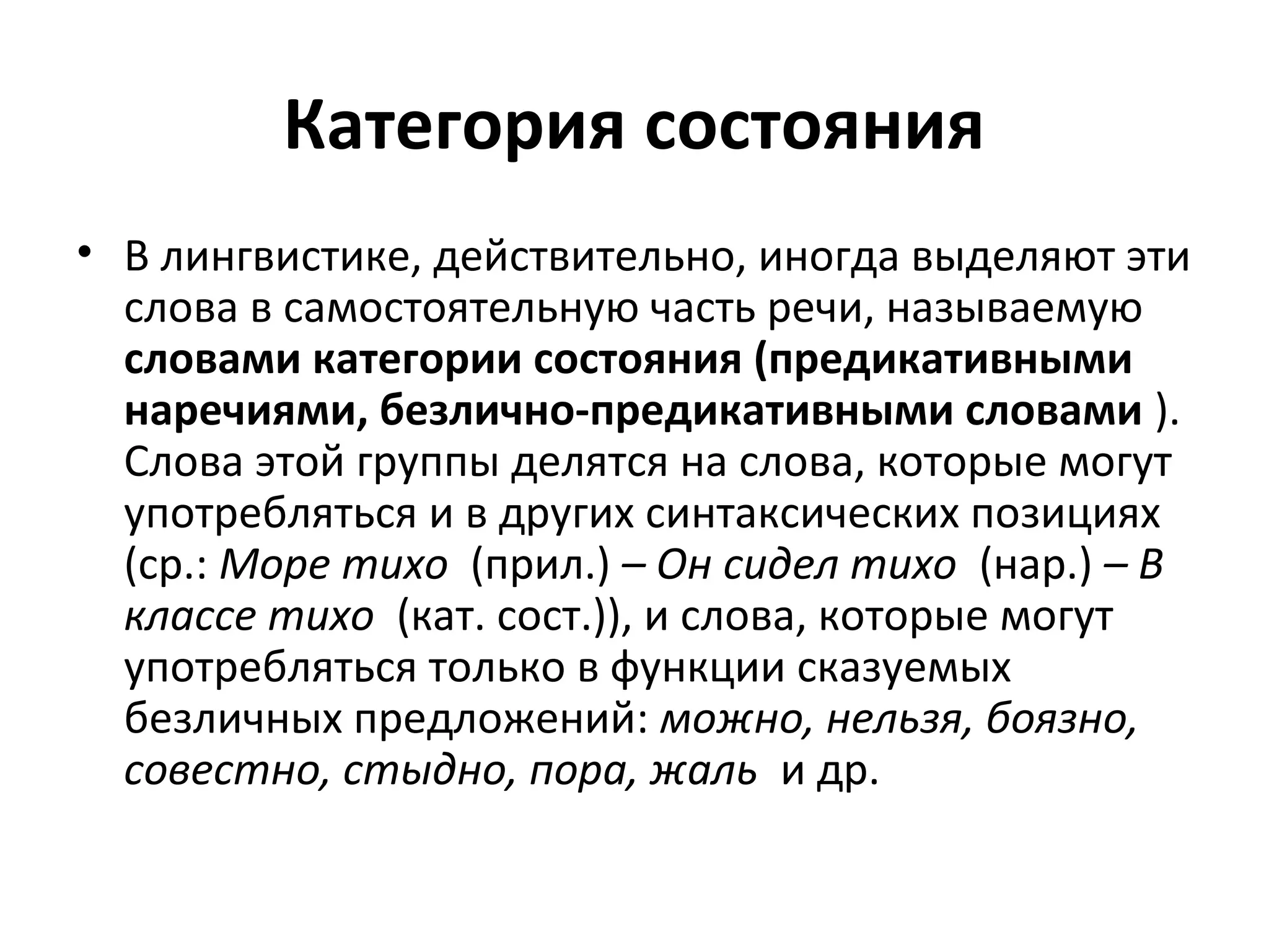 Категория состояния
• В лингвистике, действительно, иногда выделяют эти
слова в самостоятельную часть речи, называемую
словами категории состояния (предикативными
наречиями, безлично-предикативными словами ).
Слова этой группы делятся на слова, которые могут
употребляться и в других синтаксических позициях
(ср.: Море тихо (прил.) – Он сидел тихо (нар.) – В
классе тихо (кат. сост.)), и слова, которые могут
употребляться только в функции сказуемых
безличных предложений: можно, нельзя, боязно,
совестно, стыдно, пора, жаль и др.
 