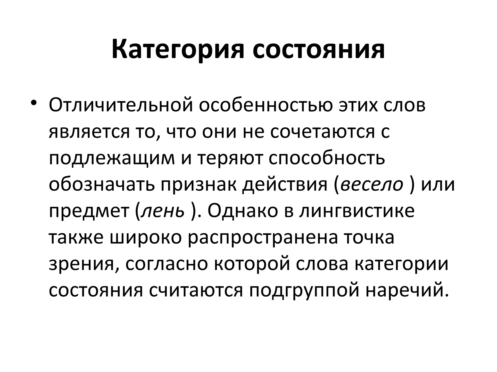 Категория состояния
• Отличительной особенностью этих слов
является то, что они не сочетаются с
подлежащим и теряют способность
обозначать признак действия (весело ) или
предмет (лень ). Однако в лингвистике
также широко распространена точка
зрения, согласно которой слова категории
состояния считаются подгруппой наречий.
 