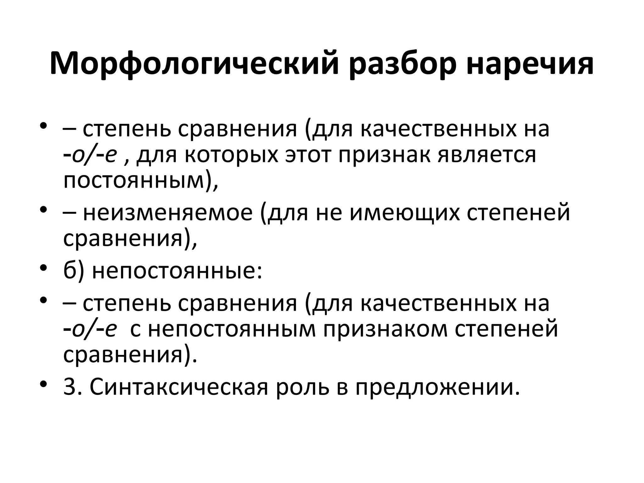Морфологический разбор наречия
• – степень сравнения (для качественных на
‑о/ е‑ , для которых этот признак является
постоянным),
• – неизменяемое (для не имеющих степеней
сравнения),
• б) непостоянные:
• – степень сравнения (для качественных на
‑о/ е‑ с непостоянным признаком степеней
сравнения).
• 3. Синтаксическая роль в предложении.
 