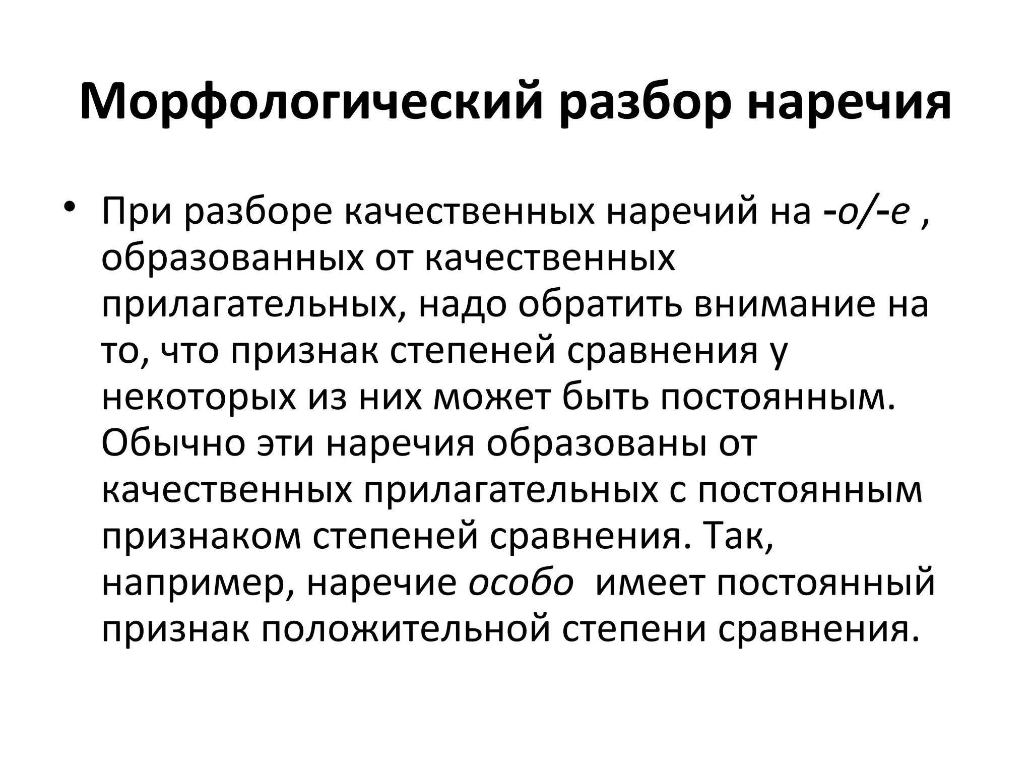 Морфологический разбор наречия
• При разборе качественных наречий на ‑о/ е‑ ,
образованных от качественных
прилагательных, надо обратить внимание на
то, что признак степеней сравнения у
некоторых из них может быть постоянным.
Обычно эти наречия образованы от
качественных прилагательных с постоянным
признаком степеней сравнения. Так,
например, наречие особо имеет постоянный
признак положительной степени сравнения.
 
