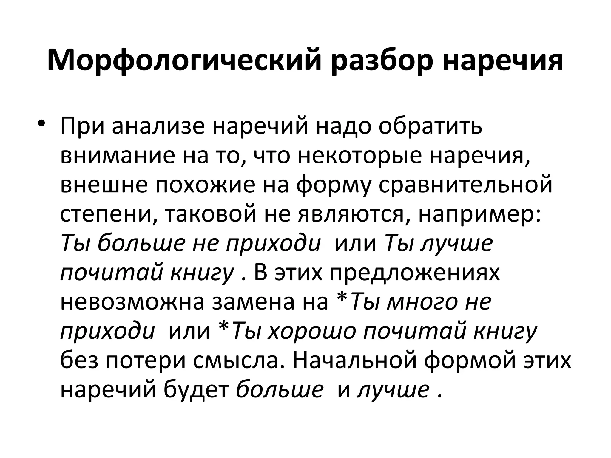 Морфологический разбор наречия
• При анализе наречий надо обратить
внимание на то, что некоторые наречия,
внешне похожие на форму сравнительной
степени, таковой не являются, например:
Ты больше не приходи или Ты лучше
почитай книгу . В этих предложениях
невозможна замена на *Ты много не
приходи или *Ты хорошо почитай книгу
без потери смысла. Начальной формой этих
наречий будет больше и лучше .
 
