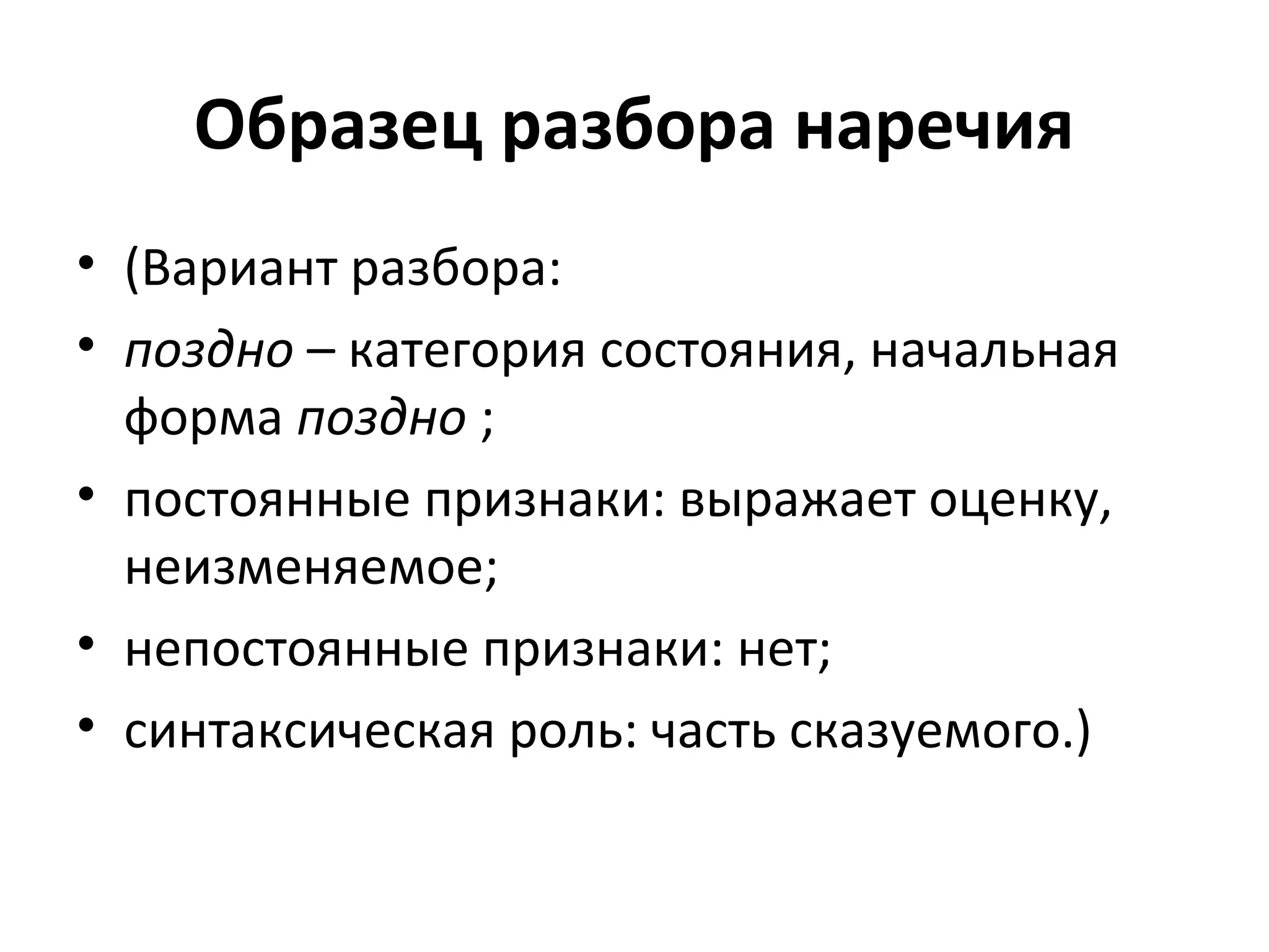 Образец разбора наречия
• (Вариант разбора:
• поздно – категория состояния, начальная
форма поздно ;
• постоянные признаки: выражает оценку,
неизменяемое;
• непостоянные признаки: нет;
• синтаксическая роль: часть сказуемого.)
 