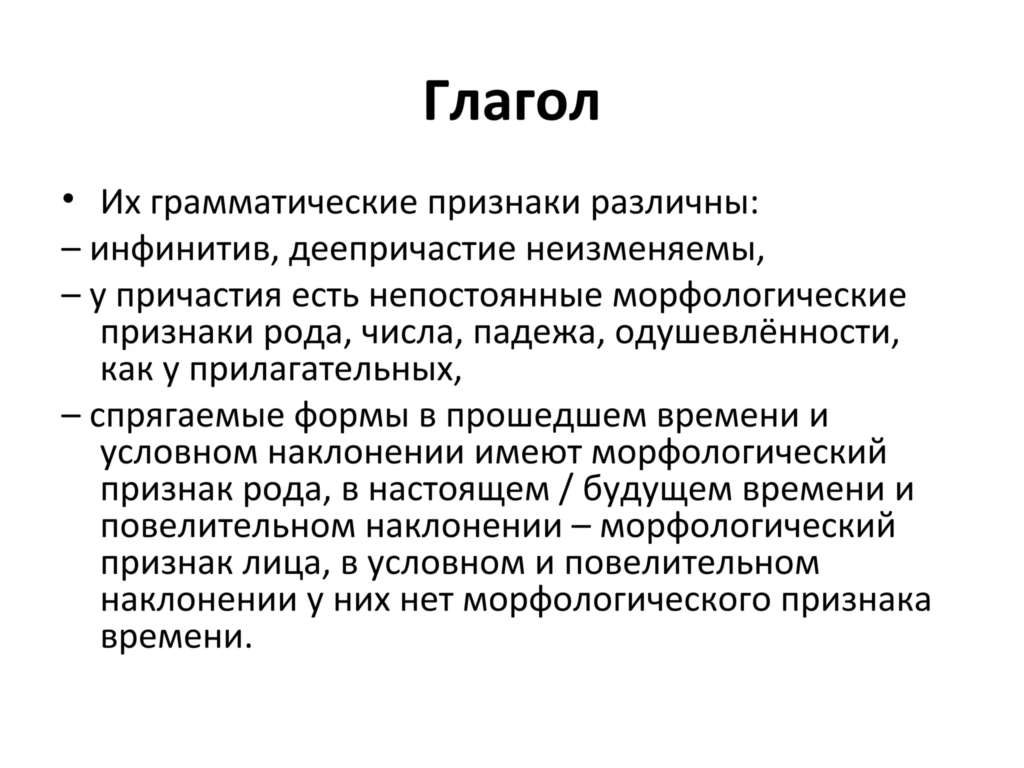 Глагол
• Их грамматические признаки различны:
– инфинитив, деепричастие неизменяемы,
– у причастия есть непостоянные морфологические
признаки рода, числа, падежа, одушевлённости,
как у прилагательных,
– спрягаемые формы в прошедшем времени и
условном наклонении имеют морфологический
признак рода, в настоящем / будущем времени и
повелительном наклонении – морфологический
признак лица, в условном и повелительном
наклонении у них нет морфологического признака
времени.
 
