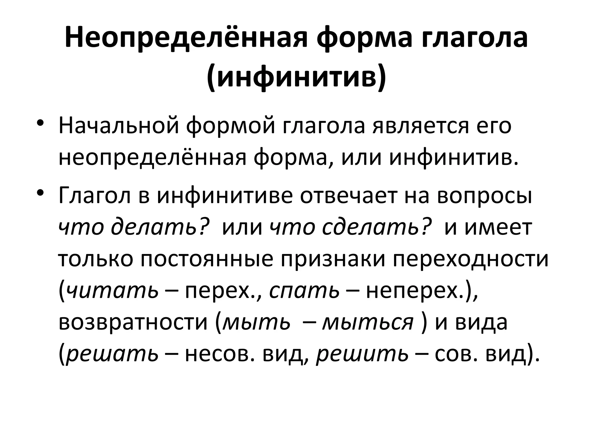 Неопределённая форма глагола
(инфинитив)
• Начальной формой глагола является его
неопределённая форма, или инфинитив.
• Глагол в инфинитиве отвечает на вопросы
что делать? или что сделать? и имеет
только постоянные признаки переходности
(читать – перех., спать – неперех.),
возвратности (мыть – мыться ) и вида
(решать – несов. вид, решить – сов. вид).
 