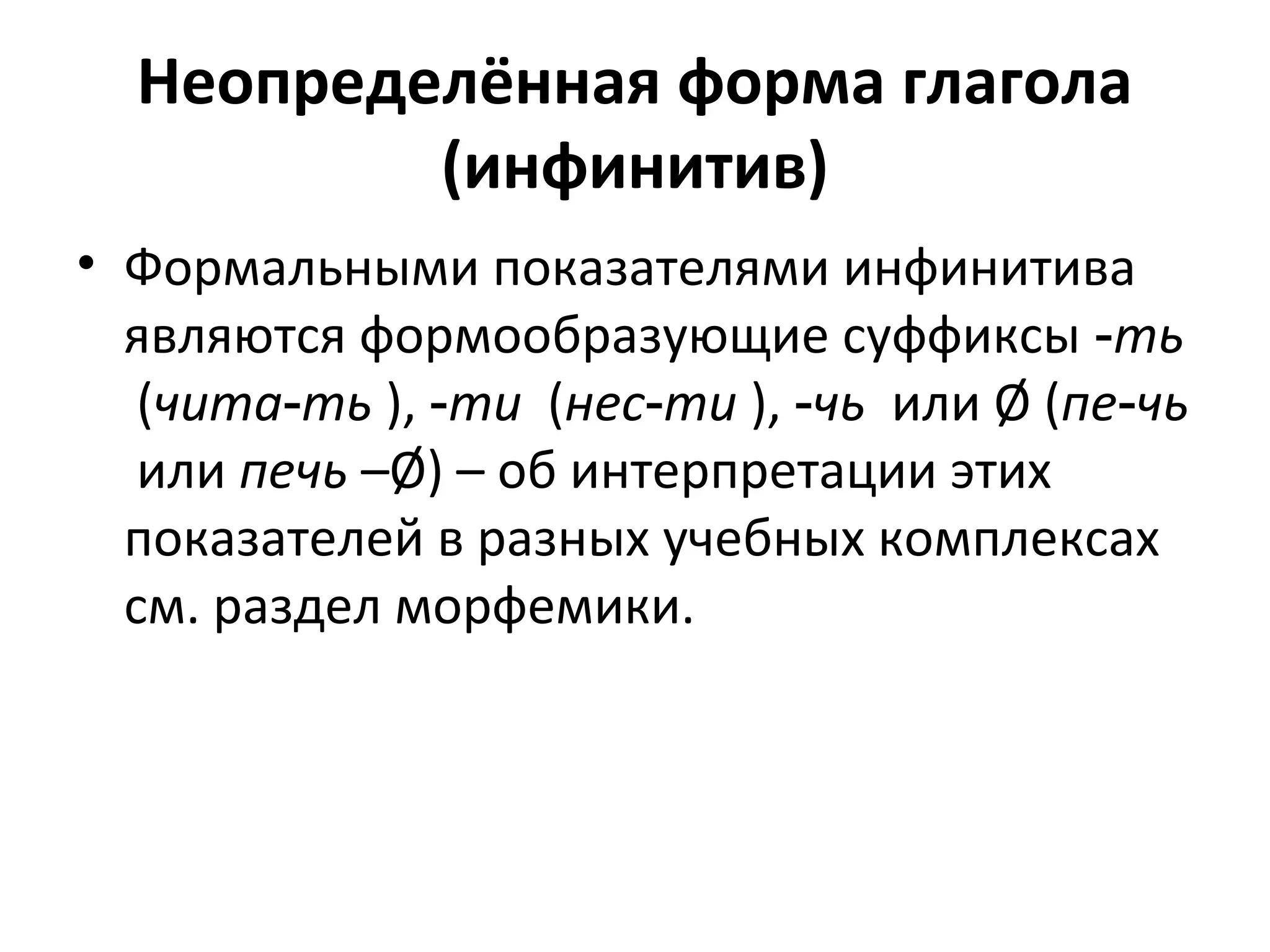 Неопределённая форма глагола
(инфинитив)
• Формальными показателями инфинитива
являются формообразующие суффиксы ‑ть
(чита ть‑ ), ‑ти (нес ти‑ ), ‑чь или Ø (пе чь‑
или печь –Ø) – об интерпретации этих
показателей в разных учебных комплексах
см. раздел морфемики.
 