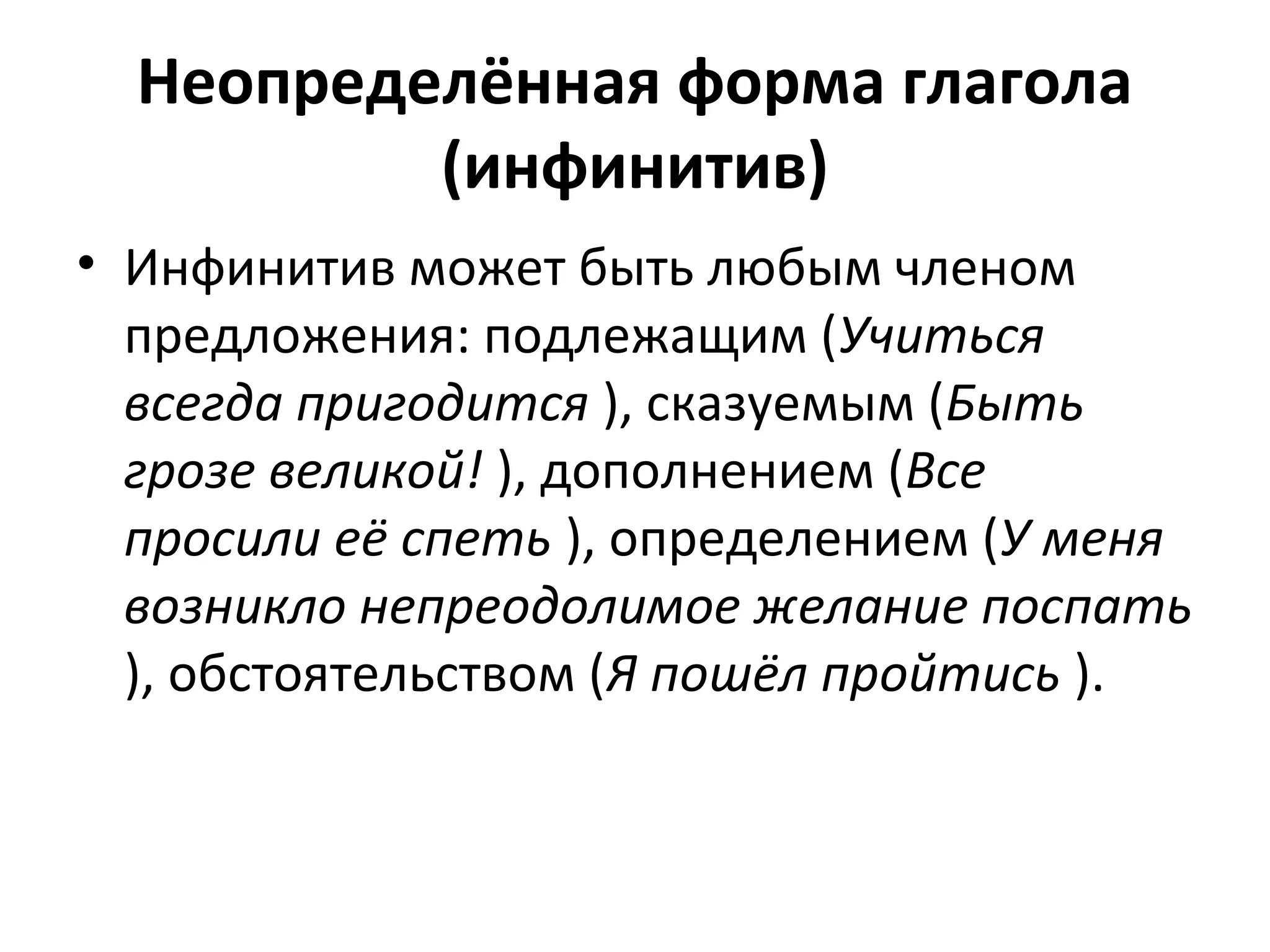 Неопределённая форма глагола
(инфинитив)
• Инфинитив может быть любым членом
предложения: подлежащим (Учиться
всегда пригодится ), сказуемым (Быть
грозе великой! ), дополнением (Все
просили её спеть ), определением (У меня
возникло непреодолимое желание поспать
), обстоятельством (Я пошёл пройтись ).
 