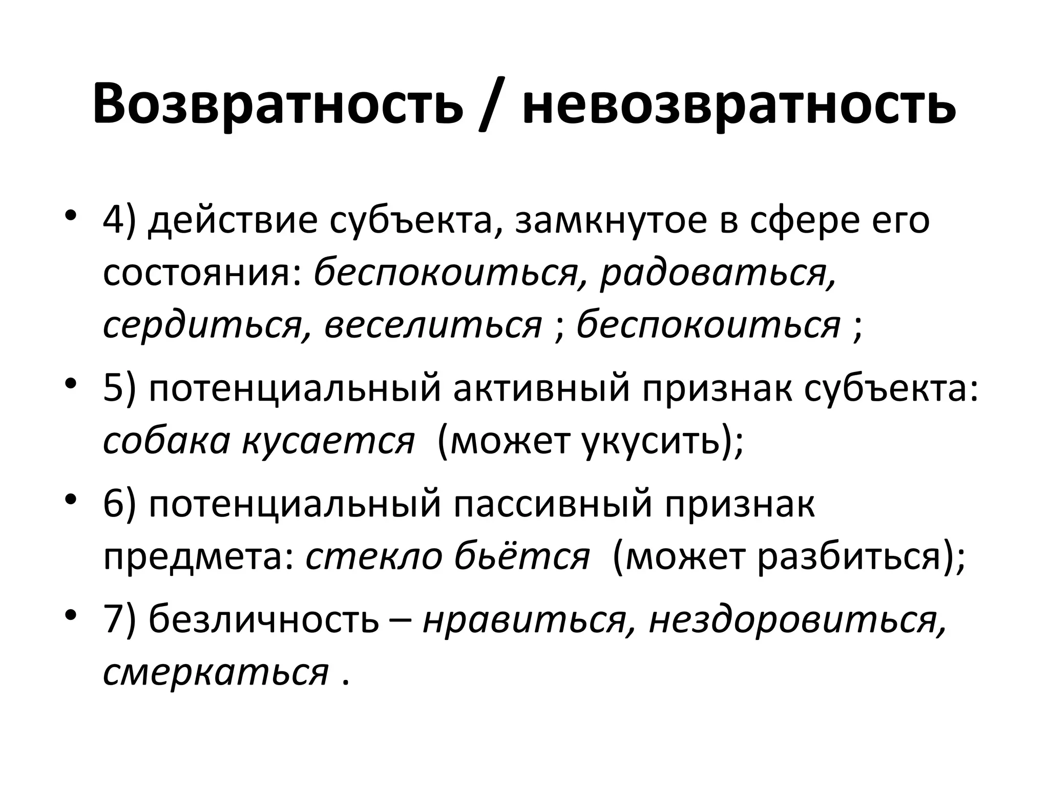 Возвратность / невозвратность
• 4) действие субъекта, замкнутое в сфере его
состояния: беспокоиться, радоваться,
сердиться, веселиться ; беспокоиться ;
• 5) потенциальный активный признак субъекта:
собака кусается (может укусить);
• 6) потенциальный пассивный признак
предмета: стекло бьётся (может разбиться);
• 7) безличность – нравиться, нездоровиться,
смеркаться .
 