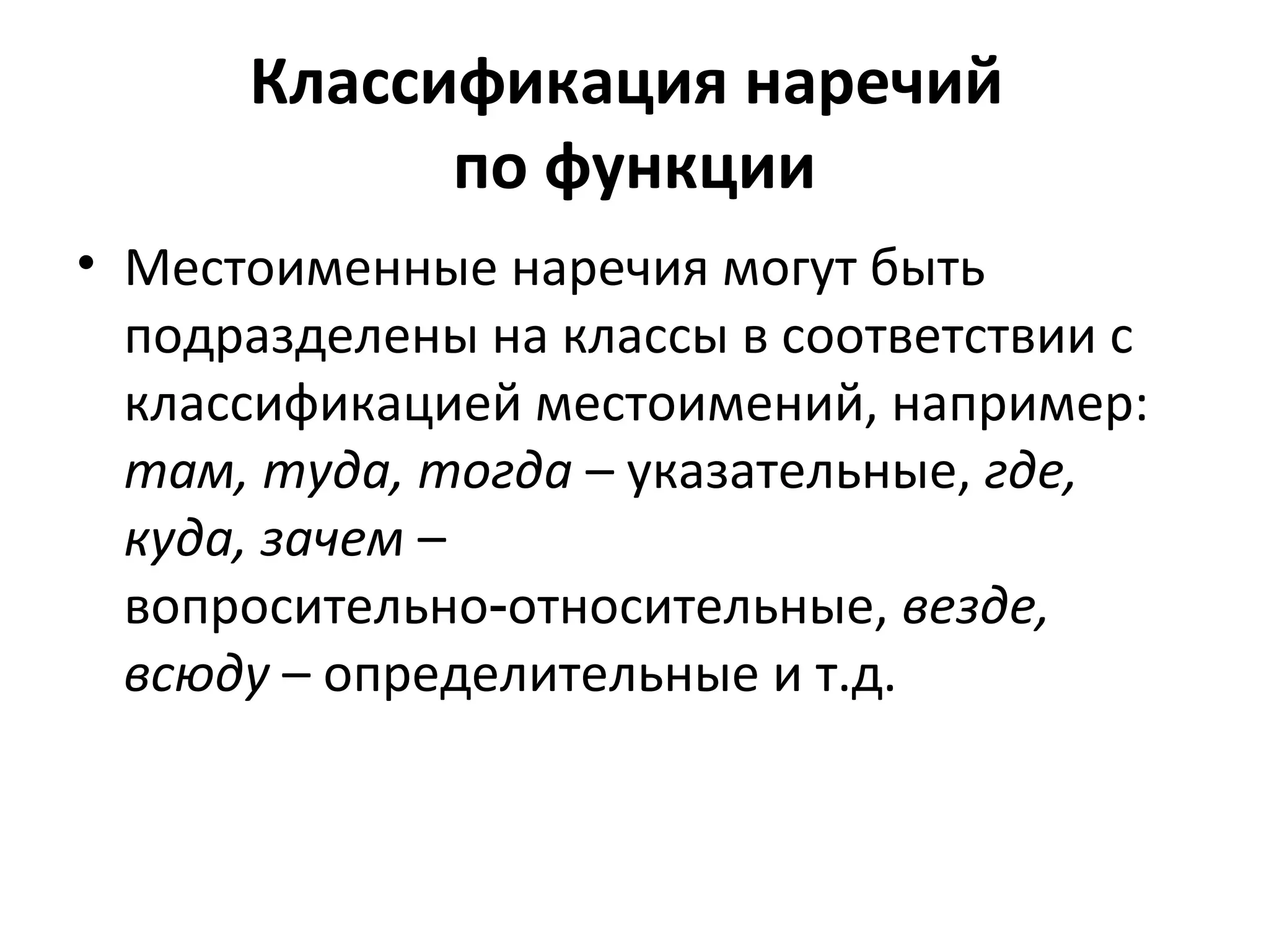 Классификация наречий
по функции
• Местоименные наречия могут быть
подразделены на классы в соответствии с
классификацией местоимений, например:
там, туда, тогда – указательные, где,
куда, зачем –
вопросительно относительные,‑ везде,
всюду – определительные и т.д.
 