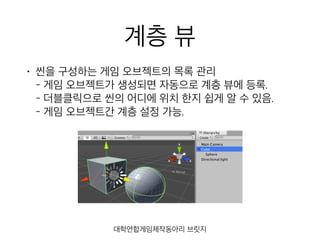 계층 뷰
• 씬을 구성하는 게임 오브젝트의 목록 관리 
- 게임 오브젝트가 생성되면 자동으로 계층 뷰에 등록. 
- 더블클릭으로 씬의 어디에 위치 한지 쉽게 알 수 있음. 
- 게임 오브젝트간 계층 설정 가능.
대학연합게임제작동아리 브릿지
 