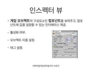 인스펙터 뷰
• 게임 오브젝트의 구성요소인 컴포넌트를 보여주고, 컴포
넌트에 값을 설정할 수 있는 인터페이스 제공.
• 활성화 여부.
• 오브젝트 이름 설정.
• 태그 설정.
대학연합게임제작동아리 브릿지
 