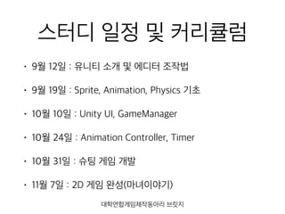 스터디 일정 및 커리큘럼
• 9월 12일 : 유니티 소개 및 에디터 조작법
• 9월 19일 : Sprite, Animation, Physics 기초
• 10월 10일 : Unity UI, GameManager
• 10월 24일 : Animation Controller, Timer
• 10월 31일 : 슈팅 게임 개발
• 11월 7일 : 2D 게임 완성(마녀이야기)
대학연합게임제작동아리 브릿지
 