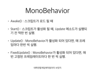 MonoBehavior
• Awake() : 스크립트가 로드 될 때
• Start() : 스크립트가 활성화 될 때, Update 메소드가 실행되
기 전 딱한 번 실행.
• Update() : MonoBehavior가 활성화 되어 있다면, 매 프레
임마다 한번 씩 실행.
• FixedUpdate() : MonoBehavior가 활성화 되어 있다면, 매
번 고정된 프레임레이트마다 한 번 씩 실행.
대학연합게임제작동아리 브릿지
 