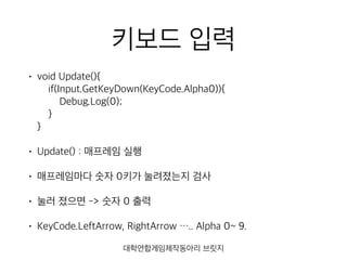 키보드 입력
• void Update(){ 
if(Input.GetKeyDown(KeyCode.Alpha0)){ 
Debug.Log(0); 
} 
}
• Update() : 매프레임 실행
• 매프레임마다 숫자 0키가 눌려졌는지 검사
• 눌러 졌으면 -> 숫자 0 출력
• KeyCode.LeftArrow, RightArrow ….. Alpha 0~ 9.
대학연합게임제작동아리 브릿지
 