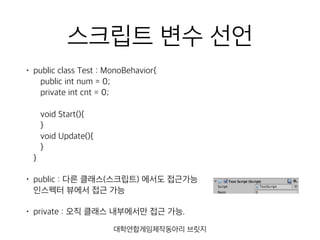 스크립트 변수 선언
• public class Test : MonoBehavior{ 
public int num = 0; 
private int cnt = 0; 
 
void Start(){ 
} 
void Update(){ 
} 
}
• public : 다른 클래스(스크립트) 에서도 접근가능 
인스펙터 뷰에서 접근 가능
• private : 오직 클래스 내부에서만 접근 가능.
대학연합게임제작동아리 브릿지
 