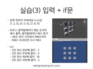 실습(3) 입력 + if문
• 왼쪽 위부터 차례대로 num값 
[1, 2, 3], [4, 5, 6], [7, 8, 9]
• 마우스 클릭할때마다 해당 숫자의
배수 출력. 클릭할때마다 배수 증가 
- 1배수 부터 시작해서 9배수까지 
- 9배수 초과되면 다시 1배수
• ex) 
- 2번 큐브 첫번째 클릭 : 2 
- 2번 큐브 두번째 클릭 : 4 
- 2번 큐브 9번째 클릭 : 18 
- 2번 큐브 10번째 클릭 : 2
대학연합게임제작동아리 브릿지
 
