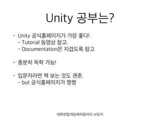 Unity 공부는?
• Unity 공식홈페이지가 가장 좋다! 
- Tutorial 동영상 참고. 
- Documentation은 지겹도록 참고
• 충분히 독학 가능!
• 입문자라면 책 보는 것도 괜춘. 
- but 공식홈페이지가 짱짱
대학연합게임제작동아리 브릿지
 