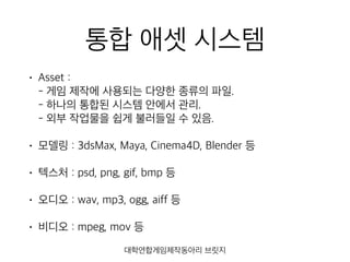 통합 애셋 시스템
• Asset : 
- 게임 제작에 사용되는 다양한 종류의 파일. 
- 하나의 통합된 시스템 안에서 관리. 
- 외부 작업물을 쉽게 불러들일 수 있음.
• 모델링 : 3dsMax, Maya, Cinema4D, Blender 등
• 텍스처 : psd, png, gif, bmp 등
• 오디오 : wav, mp3, ogg, aiff 등
• 비디오 : mpeg, mov 등
대학연합게임제작동아리 브릿지
 