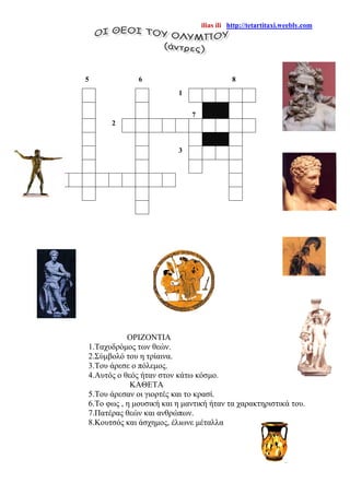 ilias ili http://tetartitaxi.weebly.com
ΟΡΙΖΟΝΤΙΑ
1.Ταχυδρόμος των θεών.
2.Σύμβολό του η τρίαινα.
3.Του άρεσε ο πόλεμος.
4.Αυτός ο θεός ήταν στον κάτω κόσμο.
ΚΑΘΕΤΑ
5.Του άρεσαν οι γιορτές και το κρασί.
6.Το φως , η μουσική και η μαντική ήταν τα χαρακτηριστικά του.
7.Πατέρας θεών και ανθρώπων.
8.Κουτσός και άσχημος, έλιωνε μέταλλα
5 6 8
1
7
2
3
4
 