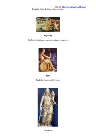 ilias ili http://tetartitaxi.weebly.com
Σύμβολα: Τόξο & βέλος, ελάφι, σκύλος.
Αφροδίτη
Σύμβολα: Καθρέφτης, περιστέρι, κύκνος, ανεμώνη.
Άρης
Σύμβολα: Δόρυ, σπαθί, γύπας.
Δήμητρα
 