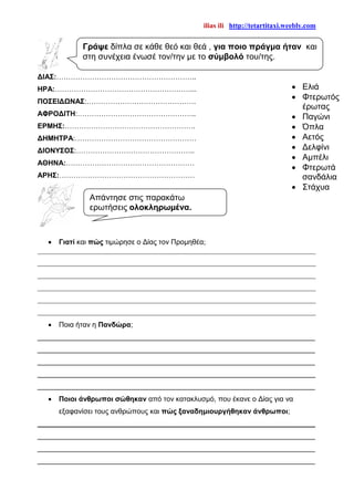 ilias ili http://tetartitaxi.weebly.com
ΔΙΑΣ:…………………………………………………..
ΗΡΑ:…………………………………………………...
ΠΟΣΕΙΔΩΝΑΣ:……………………………………….
ΑΦΡΟΔΙΤΗ:…………………………………………..
ΕΡΜΗΣ:……………………………………………….
ΔΗΜΗΤΡΑ:……………………………………………
ΔΙΟΝΥΣΟΣ:…………………………………………..
ΑΘΗΝΑ:………………………………………………
ΑΡΗΣ:…………………………………………………
 Γιατί και πώς τιμώρησε ο Δίας τον Προμηθέα;
______________________________________________________________________________
______________________________________________________________________________
______________________________________________________________________________
______________________________________________________________________________
______________________________________________________________________________
______________________________________________________________________________
 Ποια ήταν η Πανδώρα;
______________________________________________________________________
______________________________________________________________________
______________________________________________________________________
______________________________________________________________________
______________________________________________________________________
 Ποιοι άνθρωποι σώθηκαν από τον κατακλυσμό, που έκανε ο Δίας για να
εξαφανίσει τους ανθρώπους και πώς ξαναδημιουργήθηκαν άνθρωποι;
______________________________________________________________________
______________________________________________________________________
______________________________________________________________________
______________________________________________________________________
Γράψε δίπλα σε κάθε θεό και θεά , για ποιο πράγμα ήταν και
στη συνέχεια ένωσέ τον/την με το σύμβολό του/της.
 Ελιά
 Φτερωτός
έρωτας
 Παγώνι
 Όπλα
 Αετός
 Δελφίνι
 Αμπέλι
 Φτερωτά
σανδάλια
 Στάχυα
Απάντησε στις παρακάτω
ερωτήσεις ολοκληρωμένα.
 