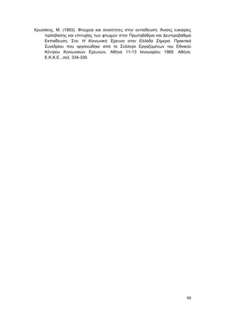 90
Χρυσάκης, Μ. (1993). Φτώχεια και ανισότητες στην εκπαίδευση: Άνισες ευκαιρίες
πρόσβασης και επιτυχίας των φτωχών στην Πρωτοβάθμια και Δευτεροβάθμια
Εκπαίδευση. Στο: Η Κοινωνική Έρευνα στην Ελλάδα Σήμερα. Πρακτικά
Συνεδρίου που oργανώθηκε από το Σύλλογο Εργαζομένων του Εθνικού
Κέντρου Κοινωνικών Ερευνών. Αθήνα 11-13 Ιανουαρίου 1989. Αθήνα:
Ε.Κ.Κ.Ε., σελ. 334-339.
 