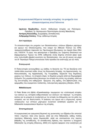 91
Συγκρουσιακά θέματα τοπικής ιστορίας: το μνημείο του
ολοκαυτώματος στα Γιάννενα
Ιφιγένεια Βαμβακίδου, Αναπλ. Καθηγήτρια Ιστορίας και Πολιτισμού,
Πρόεδρος Τμ. Νηπιαγωγών Πανεπιστημίου Δυτικής Μακεδονίας
Αστέριος Κουκούδης, Συγγραφέας, Εκπαιδευτικός
Ανδρομάχη Σολάκη, Υποψ. Διδάκτωρ Ιστορίας
Αντί προλόγου
Τα αποκαλυπτήρια του μνημείου των Θεσσαλονικέων, ελλήνων Εβραίων μαρτύρων
και ηρώων του Ολοκαυτώματος, που κοσμεί την Αίθουσα Τελετών του ΑΠΘ,
πραγματοποιήθηκαν παρουσία του Υφυπουργού Εξωτερικών του Ισραήλ Zeev Elkin
στις 1/5/2014. Το έργο, που φιλοτέχνησε ο Πρόεδρος του Τμήματος Εικαστικών και
Εφαρμοσμένων Τεχνών του ΑΠΘ, καθηγητής Ξενής Σαχίνης αποτελεί φόρο τιμής
στην πολυπληθή εβραϊκή κοινότητα της Θεσσαλονίκης, που για έξι αιώνες και μέχρι
τον Β΄ Παγκόσμιο Πόλεμο αποτελούσε πόλο προόδου και ανάπτυξης για την πόλη.
Εισαγωγικά
Η Πολεο-ιστορία αυτονομήθηκε ως κλάδος τη δεκαετία του ’70 και δανείζεται από
πολλά άλλα γνωστικά πεδία, όπως της Κοινωνικής Ιστορίας, της Αρχιτεκτονικής, της
Κοινωνιολογίας, της Αρχαιολογίας, της Γεωγραφίας. Εξερευνά τους δημόσιους
χώρους των πόλεων, τα ιστορικά κτήρια, τα δημόσια μνημεία αλλά και δημογραφικά
ζητήματα. Στις μεγαλουπόλεις βιώνουμε την ιστορία στις εστίες της ιστορίας, αλλά και
της αντι-ιστορίας στα καθημερινά δρώμενα, στις αφίσες, στα βιβλιοπωλεία, στις
εφημερίδες που συγκροτούν πολλαπλές, πολυτροπικές αφηγήσεις (Αλεξίου, 2012).
Μεθοδολογικά
O Peter Bruke στο βιβλίο «Eyewitnessing» τεκμηριώνει την «πολιτισμική ιστορία»
των εικόνων ως «ιστορική ανθρωπολογία των εικόνων» και ταξινομεί τις ιστορικές
εικόνες και τα μνημεία σε συνάρτηση με την ιστορία του βλέμματος και τον ρόλο του
ιστορικού, και του θεατή-πολίτη. Η ανάλυση των έργων και η σημειωτική, κριτική
«ανάγνωση» των οπτικών μαρτυριών συνιστούν κατάλληλο εργαλείο για την
διδασκαλία συγκρουσιακών θεμάτων της ιστορίας.
Επιστημολογικά
Η συγκρουσιακή και τραυματική θεματική της γενοκτονίας των Εβραίων δεν αποτελεί
πλέον «ταμπού» τόσο στην έρευνα, αλλά και στην διδασκαλία, καθώς πολλές
προτάσεις διδακτικής έχουν δημοσιευθεί, αλλά και υλοποιούνται στις πρώτες
βαθμίδες της εκπαίδευσης. Οι εκπαιδευτικές δράσεις που προτείνει η σύγχρονη
διδασκαλία της ιστορίας (Κόκκινος, 2003) στο σχολείο αφορούν στην αναζήτηση για
 