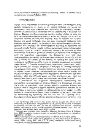 93
πόλης, το πεδίο των πολιτισμικών σπουδών (Grossberg., Nelson., & Treichler, 1992)
και της τοπικής ιστορίας (Ανδρέου, 2002).
Γιαννιώτες Εβραίοι
Σήμερα (2014), στην Ελλάδα, εκτιμάται πως υπάρχουν 4.500 με 6.000 Εβραίοι, ένας
αριθμός περιορισμένος σε σχέση με τον εβραϊκό πληθυσμό στα χρόνια του
μεσοπολέμου, όταν είχαν προστεθεί και ενσωματωθεί οι πολυπληθείς εβραϊκές
κοινότητες των Νέων Χωρών και ιδιαίτερα αυτή της Θεσσαλονίκης. Η συμμετοχή των
Ελλήνων Εβραίων στο Ολοκαύτωμα έχει αφανίσει δεκάδες χιλιάδες και γύρω στο
86% του δημογραφικού δυναμικού μέχρι τα χρόνια της Κατοχής, ένα τα από τα
υψηλότερα ποσοστά απώλειας στην Ευρώπη1
. Έτσι, το ποσοστό των Ελλήνων
Εβραίων στο γενικό πληθυσμό, όπως και άλλοι, πολιτισμικοί παράγοντες τούς
καθιστούν ουσιαστικά αφανείς. Ως αποτέλεσμα, είναι σχετικά λίγοι εκείνοι οι Έλληνες
χριστιανοί που γνωρίζουν και συναναστρέφονται Εβραίους σε προσωπικό και
κοινωνικό επίπεδο. Αυτό το γεγονός, η έλλειψη σχηματισμού προσωπικής εμπειρίας
και άποψης έρχεται να ενισχύσει στερεότυπες αντιλήψεις. Κι αν κάποτε το λαϊκό
υποσυνείδητο των Ελλήνων χριστιανών έπλασε ως μία πρότυπη εικόνα του Εβραίου
αυτή της συμπαθούς καρικατούρας του Σολομώντα, ενός από τους
παρατραβηγμένους χαρακτήρες του θεάτρου σκιών του Ρωμιού Καραγκιόζη, σήμερα
πια, η ταύτιση του Εβραίου με την πολιτική του κράτους του Ισραήλ και τα
προβλήματα της Μέσης Ανατολής έρχεται να ενισχύσει σύγχρονους μηχανισμούς
προκατάληψης2
. Ο Σολομών παρουσιάζεται ως παράγωγο της πολιτισμικής επαφής
της Ρωμιοσύνης, του Νεότερου Ελληνισμού με ένα μέρος της εβραϊκής διασποράς3
προερχόμενο από τη Δύση. Η δόμηση στερεότυπων, αρνητικών αντιλήψεων μοιάζει
να αγνόησε, σχεδόν επιδεικτικά, την ολιγοπληθέστερη, είναι η αλήθεια, ύπαρξη των
Ρωμανιωτών Εβραίων, μίας άλλης ομάδας της εβραϊκής διασποράς που είχε πολύ
βαθύτερες ρίζες στις ελληνικές χώρες και ήταν αποτέλεσμα μίας πολύ πιο
μακροχρόνιας ζύμωσης και όσμωσης του ελληνικού και του εβραϊκού κόσμου4
.
Η επικέντρωση του σύγχρονου ιστοριογραφικού ενδιαφέροντος στο
μαρτυρολόγιο της συμμετοχής των ελλήνων Εβραίων στο Ολοκαύτωμα επισκιάζει
την ιστορία της μακραίωνης, όμως λιγότερο γνωστής, συμβίωσης Ελλήνων και
Εβραίων. Ήταν η εποχή που οι Εβραίοι άφηναν τα εβραϊκά και τα αραμαϊκά για να
υιοθετήσουν τα ελληνικά ως γλώσσα της καθημερινότητας και των γραφών τους. Με
εφόδιο την ελληνιστική κοινή διασπείρονται στη λεκάνη της Μεσογείου, πολύ πριν
την καταστροφή της Ιερουσαλήμ από τον Τίτο, στα 70 μ.Χ.(Sebag, 2012).
Ελληνόφωνοι Εβραίοι εγκαταστάθηκαν, ρίζωσαν και δημιούργησαν κοινότητες στις
1
Μετά την Κατοχή, από τις 77.377 που ζούσαν προ του διωγμού στην Ελλάδα και τα
ιταλοκρατούμενα Δωδεκάνησα καταμετρήθηκαν 10.228, γεγονός που ανεβάζει το ποσοστό
δημογραφικής απώλειας στο 86%, ένα από τα υψηλότερα στην Ευρώπη. Ισραηλιτική
Κοινότης Θεσσαλονίκης, (1970). Κεντρικό Ισραηλιτικό Συμβούλιο Ελλάδος, (2007), σελ. 199.
Gutterman, Bella & Shalev, Avner, (eds), (2008), σελ.283.
2
Συλλογικό έργο αναφοράς στους Σεφαραδίτες Εβραίους: Benbassa, Esther & Rodrigue,
Aron, (2000), στοιχεία για τις πρώτες επαφές των γηγενών Ρωμανιωτών και των προσφύγων
Σεφαραδιτών, σελ. 5-20.
3
Μία προσέγγιση στην εβραϊκή διασπορά στο έργο του: Ehrlich, M. Avrum (ed), (2009).
4
Η πιο σύγχρονη γενική εργασία για τους Εβραίους του Βυζαντίου είναι αυτή του Bowman,
Steven, (1985). Επίσης: Fine, John V. A. Jr, (1994), σελ.446-451. Γενικές κατά τόπους
πληροφορίες στο: http://www.byzantinejewry.net/
 