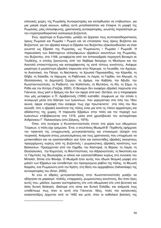 94
ελληνικές χώρες της Ρωμαϊκής Αυτοκρατορίας και κατόρθωσαν να επιβιώσουν, για
μια μακρά σειρά αιώνων, καθώς αυτή μεταλλασσόταν και έπαιρνε τη μορφή της
Ρωμανίας, μίας ελληνόφωνης, χριστιανικής αυτοκρατορίας, γνωστής περισσότερο με
τον ετεροπροσδιοριστικό νεολογισμό βυζαντινή.
Ενώ, αργότερα οι Ευρωπαίοι, μοιάζει να ξέχασαν τους αυτοπροσδιοριστικούς
όρους Ρωμανία και Ρωμαίοι / Ρωμιοί και να επινόησαν τους όρους Βυζάντιο και
Βυζαντινοί, για τον εβραϊκό κόσμο οι Εβραίοι του Βυζαντίου εξακολουθούσαν να είναι
γνωστοί ως Εβραίοι της Ρωμανίας, ως Ρωμανιώτες / Ρωμαίοι / Ρωμιοί8. Η
παρουσίαση των διάσπαρτων ελληνόφωνων εβραϊκών κοινοτήτων της Ρωμανίας,
του Βυζαντίου, στα 1168, μεταφέρεται από τον Ισπανοεβραίο περιηγητή Βενιαμίν εκ
Τουδέλης, ο οποίος ξεκινώντας από την Ναβάρα διατρέχει τη Μεσόγειο και την
Ανατολή επισκεπτόμενος και καταγράφοντας τις κατά τόπους κοινότητες. Ανέφερε
μικρότερη ή μεγαλύτερη εβραϊκή παρουσία στην Κέρκυρα, τη Λευκάδα, τον Αχελώο,
το Ανατολικό, την Πάτρα, τη Ναύπακτο, το Χρυσσό Παρνασσίδος, την Κόρινθο, τη
Θήβα, τη Χαλκίδα, τη Λάρυμνα, τη Ραβέννικα, τη Λαμία, το Γαρδίκι, τον Αλμυρό, τη
Θεσσαλονίκη, το Δημητρίτζι Σερρών, τη Δράμα, την Καβάλα, την Άβυδο, την
Κωνσταντινούπολη, τη Ραιδεστό, την Καλλίπολη, τη Μυτιλήνη, τη Χίο, τη Σάμο, τη
Ρόδο και την Κύπρο (Γιοζέφ, 2000). Ο Βενιαμίν δεν αναφέρει εβραϊκή παρουσία στα
Γιάννενα, ίσως γιατί ο δρόμος του δεν τον έφερε από εκεί. Ωστόσο, αν η πληροφορία
που μάς μεταφέρει ο Π. Αραβαντινός (1856) ευσταθεί, σύμφωνα με την οποία η
συναγωγή μέσα στο Κάστρο των Ιωαννίνων, που γκρεμίστηκε στα τέλη του 18ου
αιώνα, έφερε επιγραφή που ανέφερε πως είχε πρωτοκτιστεί στα τέλη του 9ου
αιώνα9, τότε η εβραϊκή κοινότητα της πόλης είναι μια από τις πλέον αρχαιότερες και
αδιάλειπτες της χώρας. Η παρουσία Εβραίων στην πόλη και την περιοχή των
Ιωαννίνων επιβεβαιώνεται στα 1319, μέσα από χρυσόβουλα του αυτοκράτορα
Ανδρόνικου Γ΄ Παλαιολόγου (στο Ζιάγκος, 1974).
Όταν, στη συνέχεια η Κωνσταντινούπολη έπεσε στα χέρια των οθωμανών
Τούρκων, η πόλη είχε ερημώσει. Έτσι, o σουλτάνος Μωάμεθ Β΄ Πορθητής εφήρμοσε
την πρακτική της υποχρεωτικής μετεγκατάστασης και εποικισμού (sürgün στα
τουρκικά). Ανάμεσα στους μουσουλμάνους και τους χριστιανούς που υποχρέωσε να
μετακινηθούν και να εγκατασταθούν εκεί ήταν και εκατοντάδες εβραϊκές οικογένειες
προερχόμενες κυρίως από τις βυζαντινές / ρωμανιώτικες εβραϊκές κοινότητες των
Βαλκανίων. Προέρχονταν από την Οχρίδα, την Καστοριά, τη Βέροια, τη Λαμία, τη
Θεσσαλονίκη, την Κομοτηνή, τη Φιλιππούπολη, την Αδριανούπολη, τη Νικόπολη και
τη Γιάμπολη της Βουλγαρίας κι αλλού και εγκαταστάθηκαν κυρίως στη συνοικία του
Μπαλάτ, δίπλα στο Φανάρι. Ο Μωάμεθ ήταν αυτός που έδωσε θεσμική μορφή στο
μιλλέτι των Εβραίων και τοποθέτησε τον προηγούμενο ραβίνο της πόλης, το Μωυσή
Καψάλη, ένα Ρωμανιώτη από την Κρήτη, στη θέση του αρχιραβίνου (hahambaşı) της
αυτοκρατορίας του (Aron, 2000).
Κι ενώ οι αθρόες μετεγκαταστάσεις στην Κωνσταντινούπολη μοιάζει να
οδήγησαν σε μαρασμό πολλές, επαρχιακές, ρωμανιώτικες κοινότητες, δεν ήταν λίγες
αυτές που, μάλλον, έμειναν ανεπηρέαστες είτε υπό οθωμανική είτε υπό βενετική και
άλλη δυτική διοίκηση, ιδιαίτερα στη νότια και δυτική Ελλάδα, και ανάμεσά τους
υποθέτουμε πως ήταν κι αυτή στα Γιάννενα. Νέες, πολύ πιο καταλυτικές
ανακατατάξεις έρχονται από τα 1492 και μετά, όταν οι καθολικοί βασιλείς της
 