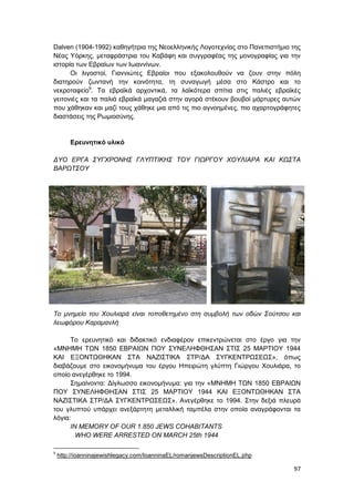 97
Dalven (1904-1992) καθηγήτρια της Νεοελληνικής Λογοτεχνίας στο Πανεπιστήμιο της
Νέας Υόρκης, μεταφράστρια του Καβάφη και συγγραφέας της μονογραφίας για την
ιστορία των Εβραίων των Ιωαννίνων.
Οι λιγοστοί, Γιαννιώτες Εβραίοι που εξακολουθούν να ζουν στην πόλη
διατηρούν ζωντανή την κοινότητα, τη συναγωγή μέσα στο Κάστρο και το
νεκροταφείο9
. Τα εβραϊκά αρχοντικά, τα λαϊκότερα σπίτια στις παλιές εβραϊκές
γειτονιές και τα παλιά εβραϊκά μαγαζιά στην αγορά στέκουν βουβοί μάρτυρες αυτών
που χάθηκαν και μαζί τους χάθηκε μια από τις πιο αγνοημένες, πιο αχαρτογράφητες
διαστάσεις της Ρωμιοσύνης.
Ερευνητικό υλικό
ΔΥΟ ΕΡΓΑ ΣΥΓΧΡΟΝΗΣ ΓΛΥΠΤΙΚΗΣ ΤΟΥ ΓΙΩΡΓΟΥ ΧΟΥΛΙΑΡΑ ΚΑΙ ΚΩΣΤΑ
ΒΑΡΩΤΣΟΥ
Το μνημείο του Χουλιαρά είναι τοποθετημένο στη συμβολή των οδών Σούτσου και
λεωφόρου Καραμανλή
Το ερευνητικό και διδακτικό ενδιαφέρον επικεντρώνεται στο έργο για την
«ΜΝΗΜΗ ΤΩΝ 1850 ΕΒΡΑΙΩΝ ΠΟΥ ΣΥΝΕΛΗΦΘΗΣΑΝ ΣΤΙΣ 25 ΜΑΡΤΙΟΥ 1944
ΚΑΙ ΕΞΟΝΤΩΘΗΚΑΝ ΣΤΑ ΝΑΖΙΣΤΙΚΑ ΣΤΡ/ΔΑ ΣΥΓΚΕΝΤΡΩΣΕΩΣ», όπως
διαβάζουμε στο εικονομήνυμα του έργου Ηπειρώτη γλύπτη Γιώργου Χουλιάρα, το
οποίο ανεγέρθηκε το 1994.
Σημαίνοντα: Δίγλωσσο εικονομήνυμα: για την «ΜΝΗΜΗ ΤΩΝ 1850 ΕΒΡΑΙΩΝ
ΠΟΥ ΣΥΝΕΛΗΦΘΗΣΑΝ ΣΤΙΣ 25 ΜΑΡΤΙΟΥ 1944 ΚΑΙ ΕΞΟΝΤΩΘΗΚΑΝ ΣΤΑ
ΝΑΖΙΣΤΙΚΑ ΣΤΡ/ΔΑ ΣΥΓΚΕΝΤΡΩΣΕΩΣ». Ανεγέρθηκε το 1994. Στην δεξιά πλευρά
του γλυπτού υπάρχει ανεξάρτητη μεταλλική ταμπέλα στην οποία αναγράφονται τα
λόγια:
IN MEMORY OF OUR 1.850 JEWS COHABITANTS
WHO WERE ARRESTED ON MARCH 25th 1944
9
http://ioanninajewishlegacy.com/IoanninaEL/romanjewsDescriptionEL.php
 