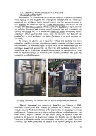 98
AND EXECUTED IN THE CONCENTRATION CAMPS
IOANNINA MUNICIPALITY
Σημαινόμενα: Το έργο αποτελεί μεταμοντέρνα αφήγηση σε μέταλλο με έμφαση
στους όγκους και στα σύμβολα που αναφέρονται καταδηλωτικά και παράλληλα
αφαιρετικά στην επτάφωτο λυχνία (μενορά, ‫מ‬ ְ‫רֹונ‬ ָ‫ה‬ ) που ήταν φωτιστικό σκεύος με
επτά λυχνάρια και έκαιγε στα άγια της Σκηνής του Μαρτυρίου στην έρημο και στη
συνέχεια στον Ναό του Σολομώντα. Με τον καιρό έγινε σύμβολο των Ισραηλιτών και
της ιουδαϊκής θρησκείας, ενώ σήμερα εμφανίζεται και ως ένα από τα σύμβολα του
κράτους του Ισραήλ μαζί με το πεντάκτινο Αστέρι του Δαβίδ. Επτάφωτες λυχνίες
εισήχθηκαν στους χριστιανικούς ναούς κατά το πρότυπο της βιβλικής και
συμβολίζουν τα επτά χαρίσματα του Αγίου Πνεύματος ή τα επτά μυστήρια της
Εκκλησίας.
Το σχήμα, το μέγεθος και η οριζόντια επιλογή στη σύνθεση του έργου
καθορίζουν το κάθετο τρίπτυχο, το οποίο συμπληρώνεται με δύο πρόσθετες, άνω και
κάτω επιφάνειες ως πλαίσιο του έργου: οι όγκοι όπως και στα περισσότερα έργα του
καλλιτέχνη συμμετρικά μοιράζονται και τέμνονται από εγκάρσιες αυλακιές που
προσδίδουν κίνηση. Η γλυπτική του καλλιτέχνη αναζητά την πνευματικότητα, πέρα
από τον κονστρουκτιβισμό με συμβολικές και ελεύθερες συνθέσεις στο χώρο της
αφαίρεσης, με καθαρές φόρμες.
Γιώργος Χουλιαράς: «Η γλυπτική είναι μια πορεία αυτογνωσίας του φοιτητή»
Πομπός (βιογραφικό του καλλιτέχνη): Γεννήθηκε στα Γιάννενα το 1947,
σπούδασε γλυπτική στην ΑΣΚΤ Αθήνας με δάσκαλο τον Γ. Παππά. Συνεχίζει τις
σπουδές του στο West Surrey College of Art στην Αγγλία, στο εργαστήρι Γλυπτικής
και Κεραμικής. Πραγματοποίησε μεγάλες υπαίθριες εκθέσεις στο Ωδείο Αθηνών, έχει
κάνει πολλές ατομικές εκθέσεις και έχει πάρει μέρος σε ομαδικές. Έργα του
βρίσκονται σε συλλογές και δημόσιους χώρους στην Ελλάδα και στο εξωτερικό.
Συμμετείχε σε Μπιενάλε μικρών γλυπτών και έχει πάρει μέρος σε πολλά Συμπόσια
Γλυπτικής. Έχει πολλές διακρίσεις και βραβεία. Είναι ιδρυτικό μέλος του συλλόγου
 