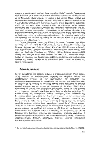 100
μπει στο ιστορικό κέντρο των Ιωαννίνων, που είναι εβραϊκή συνοικία. Πρόκειται για
έργο συνδεμένο με τη συνένωση των δύο διαφορετικών στοιχείων. Πάντα δουλεύω
με το διπολισμό, πάντα υπάρχει ένα μαύρο κι ένα άσπρο. Πάντα υπάρχει μια
ισορροπία και μια διαφορετικότητα. Δηλαδή η τραγωδία του Αλβανού ξαφνικά γίνεται
η τραγωδία του Έλληνα. Αυτή τη στιγμή ο Έλληνας είναι ο Εβραίος της Ευρώπης»
τονίζει και προσθέτει: «Δεν περιμέναμε ποτέ να νοιώσουμε τέτοια αίσθηση
αποπομπής από το Ευρωπαϊκό γίγνεσθαι. Δεν επιτρέπεται να αποπέμπεις ένα λαό,
όπως αυτή τη στιγμή αποπέμφθηκε, κατηγορήθηκε και λοιδορήθηκε η Ελλάδα, με τα
Ευρωπαϊκά Μέσα Μαζικής Ενημέρωσης να δημιουργούν ένα τείχος, προσπαθώντας
να βρούνε τον ένοχο, για τα δικά τους λάθη κιόλας… Κάτι τέτοιο δεν είχε ξαναγίνει
από την εποχή των Εβραίων, της 10ετίας του ’30, όταν όλοι λέγανε ότι η τότε μιζέρια
οφειλόταν στους Εβραίους»11
.
Πομπός (βιογραφικό καλλιτέχνη): Κώστας Βαρώτσος, Γεννήθηκε στην Αθήνα
το 1955 με σπουδές- 1973-76 Ακαδημία Καλών Τεχνών, Ρώμη, Πανεπιστήμιο της
Πεσκάρα, Αρχιτεκτονική, Fullbright Grant, Νέα Υόρκη 1999 Εκλέγεται καθηγητής
στην Αρχιτεκτονική Σχολήτου Αριστοτελείου Πανεπιστημίου Θεσσαλονίκης Είναι
μέλος της Ακαδημίας Engelberg της Ελβετίας. Κύριες Εκθέσεις (επιλογή)-1981
Gallery 2000, Bologna, Ιταλία 1982 Europalia '82, Ελλάδα ICC Antwerpen, Βέλγιο.
Κατέχει τον τίτλο τιμής του Cavaliere από το 2004, ο οποίος του απενεμήθη από τον
Πρόεδρο της Ιταλικής Δημοκρατίας ως αναγνώριση για το σύνολο της προσφοράς
του στη γείτονα χώρα.
Διδακτικές προτάσεις
Για την συγκρότηση της ιστορικής σκέψης, η ιστορική εκπαίδευση (Peter Seixas,
2004) προτείνει την πολυπρισματική σύγκριση των ιστορικών πηγών, των
μεθοδολογικών οπτικών και των ερμηνευμάτων την κατανόηση των
ιδεολογικοπολιτικών χρήσεων του παρελθόντος την γνωριμία των μαθητών σε όλες
τις βαθμίδες με τις δυνάμεις της ιστορικής εξέλιξης. Για τα τραυματικά και επίμαχα
ιστορικά γεγονότα (για τον ορισμό του τραύματος βλ. La Capra, 2001: 41) η
προσέγγιση της μνήμης, στην βραχύχρονη, μακρόχρονη, άδηλη και έκδηλη μορφή
της, η οπτική της γνωστικής ψυχολογίας και το έργο του εβραίου νομπελίστα Eric
Kandel (2008) μάς προσφέρουν ποικίλες στρατηγικές στην διαδικασία της
διδασκαλίας μέσω της χρήσης των δημόσιων μνημείων και των επιτελεστικών
μνημονικών πρακτικών. Οι καινοτόμες διδακτικές εφαρμογές εστιάζουν στις
δευτερογενείς ή διαδικαστικές ιστορικές έννοιες (ιστορική σημασία, συνέχεια,
μεταβολή, αιτιότητα, πραγματολογία, τεκμηρίωση, ενσυναίσθηση) (Μαυροσκούφης,
2008: 71-73) ώστε να προσεγγίσουμε τα συγκινησιακά θέματα (γενοκτονίες) με
κριτική ανάλυση, την εναλλαγή της οπτικής μεταξύ δραστών και θυμάτων, την
πολλαπλότητα του ιστορικού υλικού. Οι δυσκολίες που αντιμετωπίζουμε όλοι οι
δάσκαλοι στην διαχείριση επίμαχων και τραυματικών ιστορικών γεγονότων, ή
γεγονότων ταμπού συνοψίζονται στα εξής: αποδοχή συλλογικής ενοχής, μανιχαιστική
υπερπαλούστευση, διπολική, ηθικολογική, ποσοτική ερμηνεία, απολογητική
ερμηνεία, ανακριβείς συγκρίσεις.
11
Βλ. στο http://tvxs.gr/news/ellada/kostas-barotsos-dimioyrgia-enantia-sto-fobo, 15-12-2012
 