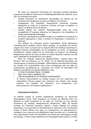 101
Με στόχο την ενεργητική πολύπλευρη και πολύτροπη εμπλοκή δασκάλου
(εμψυχωτή) και μαθητών προτείνονται στην βιβλιογραφία διδακτικές πρακτικές, όπως
πριν την επίσκεψη στο μνημείο:
• ιστορικά λευκώματα με αποκόμματα, φωτογραφίες και κείμενα για την
απεικόνιση και τεκμηρίωσης της ζωής των Εβραίων στα Γιάννενα
• περιγράμματα που ανακαλούν, διαγραμματική απεικόνιση ιστορικού
αφηγήματος σε στήλες με τα πρόσωπα, επώνυμα, ανώνυμα, τα σύμβολα, τις
εικόνες, τις δράσεις θυτών και θυμάτων
• ιστορική κεφαλή, ένα τεράστιο περίγραμμα-κεφάλι μέσα στο οποίο
ζωγραφίζονται 10 φιγούρες ανθρώπων και πραγμάτων που συμβολίζουν τα
τραύμα (picture/figurative language).
• ένα δέντρο- χρονογραμμή με κλαδιά και ρίζες, μ ια τρισδιάστατη κατασκευή του
ιστορικού αφηγήματος, η πόλη, η γειτονιά τα επαγγέλματα, οι οικογένειες, η
εξόντωση.
Στην διάρκεια της επίσκεψης γίνονται παρουσιάσεις- δελτία αξιολόγησης
οπτικοακουστικών ιστορικών πηγών- φύλλα εργασίας με ερωτήσεις στο γλυπτό-
μνημείο για τα υλικά, τις τεχνικές και τα μηνύματα. Μετά την επίσκεψη προτείνουμε τη
σχεδίαση πολιτικών γελοιογραφιών για την αποδόμηση των θυτών, τη δημιουργία
αυτοκόλλητων, πλακάτ, αφισών για την υποστήριξη των θυμάτων, την κατασκευή
διαφημιστικών αφισών για ταινίες με θέμα το ιστορικό τραυματικό γεγονός που ήδη
έχουν προβληθεί και αναζητηθεί από τους μαθητές.
Μετά την επίσκεψη προτείνονται δραματοποιήσεις, παιχνίδι ρόλων (βλ.
Percoco, 2001 στο Κόκκινος, κ.α. όπ. 65-67). Για την διδακτική αξιοποίηση του
ολοκαυτώματος η πρόταση της Schweber, 2004 εστιάζεται στην θετικιστική αντίληψη
της ιστορίας στην γεγονοτολογία (στην οποία επιστρέφουμε μετά την ρήξη της
μεταμοντέρνας μη-αφήγησης) με ερωτήματα που πρέπει να απαντηθούν από
καθηγητές και μαθητές στην σχολική διαδικασία, όπως
• ΤΙ ΗΤΑΝ ΤΟ ΟΛΟΚΑΥΤΩΜΑ; ΤΙ ΣΥΝΕΒΗ;
• ΠΩΣ; ΓΙΑΤΙ; ΠΟΙΑ Η ΣΗΜΑΣΙΑ ΤΟΥ;
• ΠΩΣ ΚΑΤΑΛΑΒΑΙΝΕΤΕ ΤΙΣ ΠΟΙΚΙΛΕΣ ΠΛΗΡΟΦΟΡΙΕΣ;
Το γλυπτό αντιμετωπίζεται ως ιστορικό μνημείο και στην περίπτωση που
παρουσιάζεται δίνουμε έμφαση στην κατασκευή από μέταλλο, στην σκληρή
απόδοση, στα σύμβολα, στις διαστάσεις, στην ιστορικότητα, στην
αναγνωσιμότητα των ιστορικών αναφερομένων
Παρατηρήσεις-συζήτηση
Τα δημόσια μνημεία με ιστορικά αναφερόμενα εξετάζονται ως πρωτότυπα
δημιουργήματα τέχνης, αλλά συγχρόνως ως ιστορικό και διδακτικό υλικό που
βρίσκεται σε άμεση συνάρτηση με την αρχή της εποπτείας και τους τρόπους
απεικόνισης της ιστορικής πραγματικότητας (Ασημομύτης, 1984). Ως κριτήριο
επιλογής των εικαστικών μαρτυριών ορίζεται η άμεση αναφορά στο ιστορικό
σημαινόμενο, στη συμμετοχή των αναπαριστάμενων προσώπων στην τοπική/γενική
ιστορία. Η διπλή ιδιότητα ενός έργου ως «μαρτυρούντος και μαρτυρουμένου»,
προσφέρει στους ερευνητές μια μεθοδολογική αρχή εκκίνησης για τη συγκρότηση
ενός παραστατικού πίνακα που αποκαθιστά την ιστορία μιας συγκεκριμένης εποχής
και περιοχής. Τα ίδια τα έργα επιβάλλουν ένα πολυμορφικό τρόπο μελέτης, ο οποίος
 