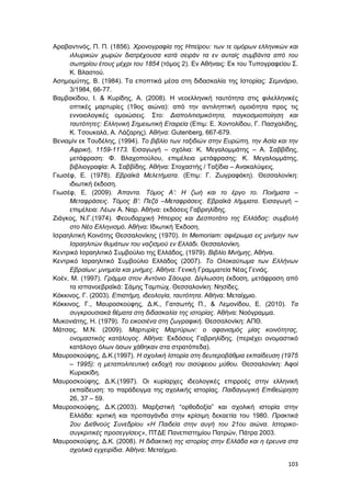 103
Αραβαντινός, Π. Π. (1856). Χρονογραφία της Ηπείρου: των τε ομόρων ελληνικών και
ιλλυρικών χωρών διατρέχουσα κατά σειράν τα εν αυταίς συμβάντα από του
σωτηρίου έτους μέχρι του 1854 (τόμος 2). Εν Αθήναις: Εκ του Τυπογραφείου Σ.
Κ. Βλαστού.
Ασημομύτης, Β. (1984). Τα εποπτικά μέσα στη διδασκαλία της Ιστορίας: Σεμινάριο,
3/1984, 66-77.
Βαμβακίδου, Ι. & Κυρίδης, Α. (2008). Η νεοελληνική ταυτότητα στις φιλελληνικές
οπτικές μαρτυρίες (19ος αιώνα): από την αντιληπτική ομοιότητα προς τις
εννοιολογικές ομοιώσεις. Στο: Διαπολιτισμικότητα, παγκοσμιοποίηση και
ταυτότητες: Ελληνική Σημειωτική Εταιρεία (Επιμ: Ε. Χοντολίδου, Γ. Πασχαλίδης,
Κ. Τσουκαλά, Α. Λάζαρης). Αθήνα: Gutenberg, 667-679.
Βενιαμίν εκ Τουδέλης, (1994). Το βιβλίο των ταξιδιών στην Ευρώπη, την Ασία και την
Αφρική, 1159-1173. Εισαγωγή – σχόλια: Κ. Μεγαλομμάτης – Α. Σαββίδης,
μετάφραση: Φ. Βλαχοπούλου, επιμέλεια μετάφρασης: Κ. Μεγαλομμάτης,
βιβλιογραφία: Α. Σαββίδης. Αθήνα: Στοχαστής / Ταξίδια – Ανακαλύψεις.
Γιωσέφ, Ε. (1978). Εβραϊκά Μελετήματα. (Επιμ: Γ. Ζωγραφάκη). Θεσσαλονίκη:
ιδιωτική έκδοση.
Γιωσέφ, Ε. (2009). Άπαντα. Τόμος Α’: Η ζωή και το έργο το. Ποιήματα –
Μεταφράσεις. Τόμος Β’: Πεζά –Μεταφράσεις. Εβραϊκά λήμματα. Εισαγωγή –
επιμέλεια: Λέων Α. Ναρ. Αθήνα: εκδόσεις Γαβριηλίδης.
Ζιάγκος, Ν.Γ.(1974). Φεουδαρχική Ήπειρος και Δεσποτάτο της Ελλάδας: συμβολή
στο Νέο Ελληνισμό. Αθήνα: Ιδιωτική Έκδοση.
Ισραηλιτική Κοινότης Θεσσαλονίκης (1970). In Memoriam: αφιέρωμα εις μνήμην των
Ισραηλιτών θυμάτων του ναζισμού εν Ελλάδι. Θεσσαλονίκη.
Κεντρικό Ισραηλιτικό Συμβούλιο της Ελλάδος, (1979). Βιβλίο Μνήμης, Αθήνα.
Κεντρικό Ισραηλιτικό Συμβούλιο Ελλάδος (2007). Το Ολοκαύτωμα των Ελλήνων
Εβραίων: μνημεία και μνήμες. Αθήνα: Γενική Γραμματεία Νέας Γενιάς.
Κοέν, Μ. (1997). Γράμμα στον Αντόνιο Σάουρα. Δίγλωσση έκδοση, μετάφραση από
τα ισπανοεβραϊκά: Σάμης Ταμπώχ. Θεσσαλονίκη: Νησίδες.
Κόκκινος, Γ. (2003). Επιστήμη, ιδεολογία, ταυτότητα. Αθήνα: Μεταίχμιο.
Κόκκινος, Γ., Μαυροσκούφης, Δ.Κ., Γατσωτής Π., & Λεμονίδου, Ε. (2010). Τα
συγκρουσιακά θέματα στη διδασκαλία της ιστορίας. Αθήνα: Νοόγραμμα.
Μυκονιάτης, Η. (1979). Το εικοσιένα στη ζωγραφική. Θεσσαλονίκη: ΑΠΘ.
Μάτσας, Μ.Ν. (2009). Μαρτυρίες Μαρτύρων: ο αφανισμός μίας κοινότητας,
ονομαστικός κατάλογος. Αθήνα: Εκδόσεις Γαβριηλίδης. (περιέχει ονομαστικό
κατάλογο όλων όσων χάθηκαν στα στρατόπεδα).
Μαυροσκούφης, Δ.Κ.(1997). Η σχολική Ιστορία στη δευτεροβάθμια εκπαίδευση (1975
– 1995): η μεταπολιτευτική εκδοχή του σισύφειου μύθου. Θεσσαλονίκη: Αφοί
Κυριακίδη.
Μαυροσκούφης, Δ.Κ.(1997). Οι κυρίαρχες ιδεολογικές επιρροές στην ελληνική
εκπαίδευση: το παράδειγμα της σχολικής ιστορίας. Παιδαγωγική Επιθεώρηση
26, 37 – 59.
Μαυροσκούφης, Δ.Κ.(2003). Μαρξιστική “oρθοδοξία” και σχολική ιστορία στην
Ελλάδα: κριτική και προπαγάνδα στην κρίσιμη δεκαετία του 1980. Πρακτικά
2ου Διεθνούς Συνεδρίου «Η Παιδεία στην αυγή του 21ου αιώνα. Ιστορικο-
συγκριτικές προσεγγίσεις», ΠΤΔΕ Πανεπιστημίου Πατρών, Πάτρα 2003.
Μαυροσκούφης, Δ.Κ. (2008). Η διδακτική της ιστορίας στην Ελλάδα και η έρευνα στα
σχολικά εγχειρίδια. Αθήνα: Μεταίχμιο.
 